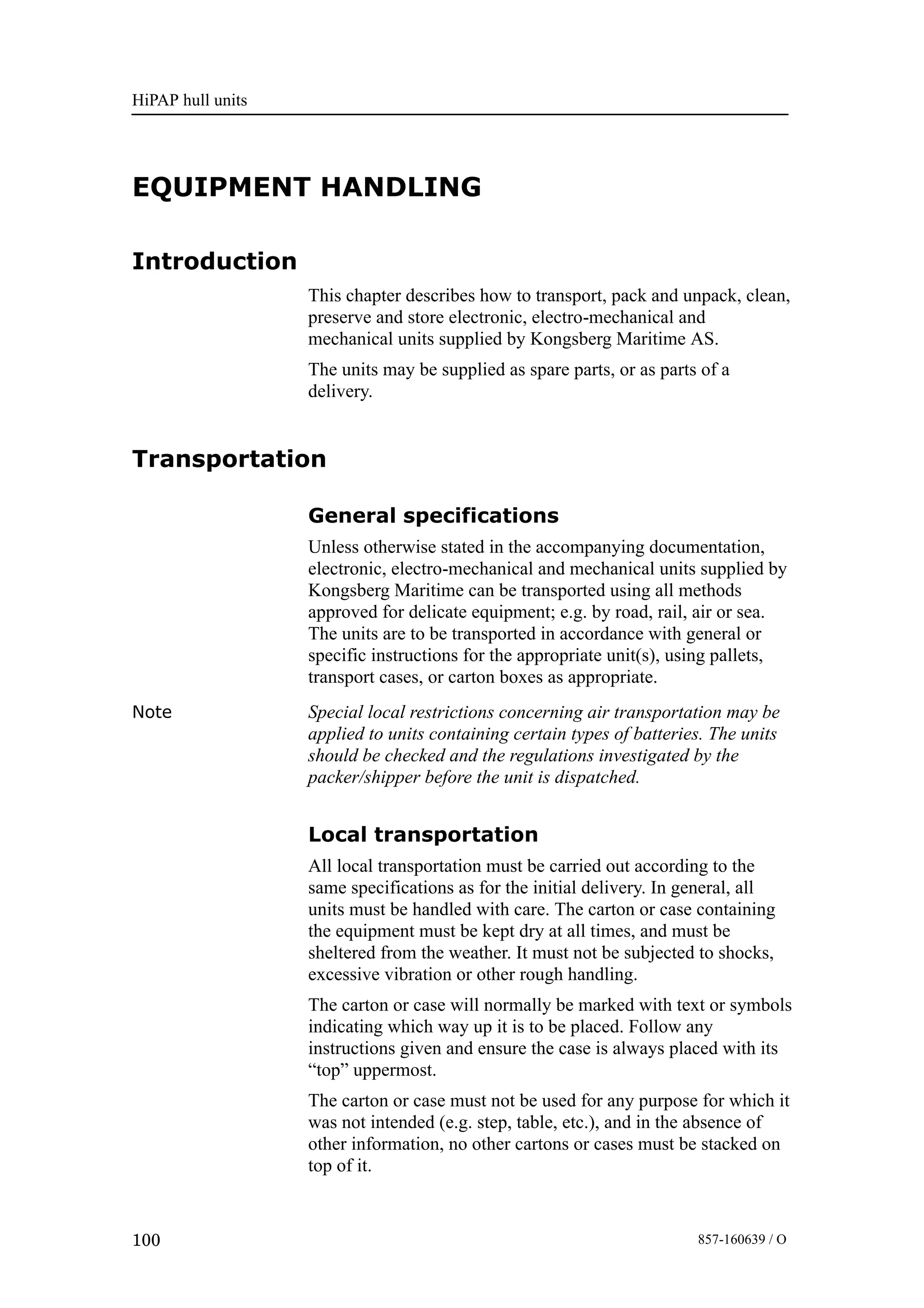 HiPAP hull units
100 857-160639 / O
EQUIPMENT HANDLING
Introduction
This chapter describes how to transport, pack and unpack, clean,
preserve and store electronic, electro-mechanical and
mechanical units supplied by Kongsberg Maritime AS.
The units may be supplied as spare parts, or as parts of a
delivery.
Transportation
General specifications
Unless otherwise stated in the accompanying documentation,
electronic, electro-mechanical and mechanical units supplied by
Kongsberg Maritime can be transported using all methods
approved for delicate equipment; e.g. by road, rail, air or sea.
The units are to be transported in accordance with general or
specific instructions for the appropriate unit(s), using pallets,
transport cases, or carton boxes as appropriate.
Note Special local restrictions concerning air transportation may be
applied to units containing certain types of batteries. The units
should be checked and the regulations investigated by the
packer/shipper before the unit is dispatched.
Local transportation
All local transportation must be carried out according to the
same specifications as for the initial delivery. In general, all
units must be handled with care. The carton or case containing
the equipment must be kept dry at all times, and must be
sheltered from the weather. It must not be subjected to shocks,
excessive vibration or other rough handling.
The carton or case will normally be marked with text or symbols
indicating which way up it is to be placed. Follow any
instructions given and ensure the case is always placed with its
“top” uppermost.
The carton or case must not be used for any purpose for which it
was not intended (e.g. step, table, etc.), and in the absence of
other information, no other cartons or cases must be stacked on
top of it.
 
