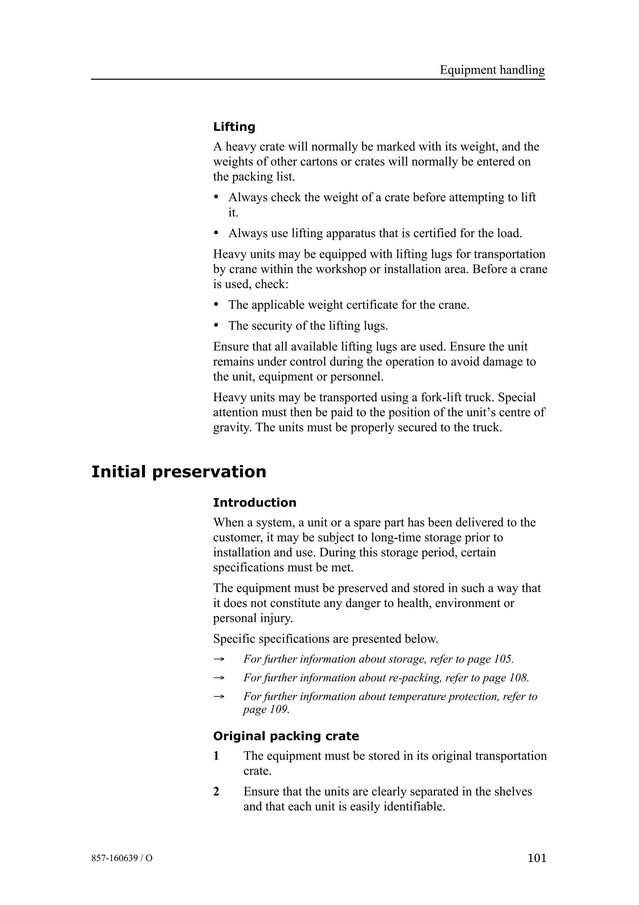 Equipment handling
101857-160639 / O
Lifting
A heavy crate will normally be marked with its weight, and the
weights of other cartons or crates will normally be entered on
the packing list.
• Always check the weight of a crate before attempting to lift
it.
• Always use lifting apparatus that is certified for the load.
Heavy units may be equipped with lifting lugs for transportation
by crane within the workshop or installation area. Before a crane
is used, check:
• The applicable weight certificate for the crane.
• The security of the lifting lugs.
Ensure that all available lifting lugs are used. Ensure the unit
remains under control during the operation to avoid damage to
the unit, equipment or personnel.
Heavy units may be transported using a fork-lift truck. Special
attention must then be paid to the position of the unit’s centre of
gravity. The units must be properly secured to the truck.
Initial preservation
Introduction
When a system, a unit or a spare part has been delivered to the
customer, it may be subject to long-time storage prior to
installation and use. During this storage period, certain
specifications must be met.
The equipment must be preserved and stored in such a way that
it does not constitute any danger to health, environment or
personal injury.
Specific specifications are presented below.
→ For further information about storage, refer to page 105.
→ For further information about re-packing, refer to page 108.
→ For further information about temperature protection, refer to
page 109.
Original packing crate
1 The equipment must be stored in its original transportation
crate.
2 Ensure that the units are clearly separated in the shelves
and that each unit is easily identifiable.
 