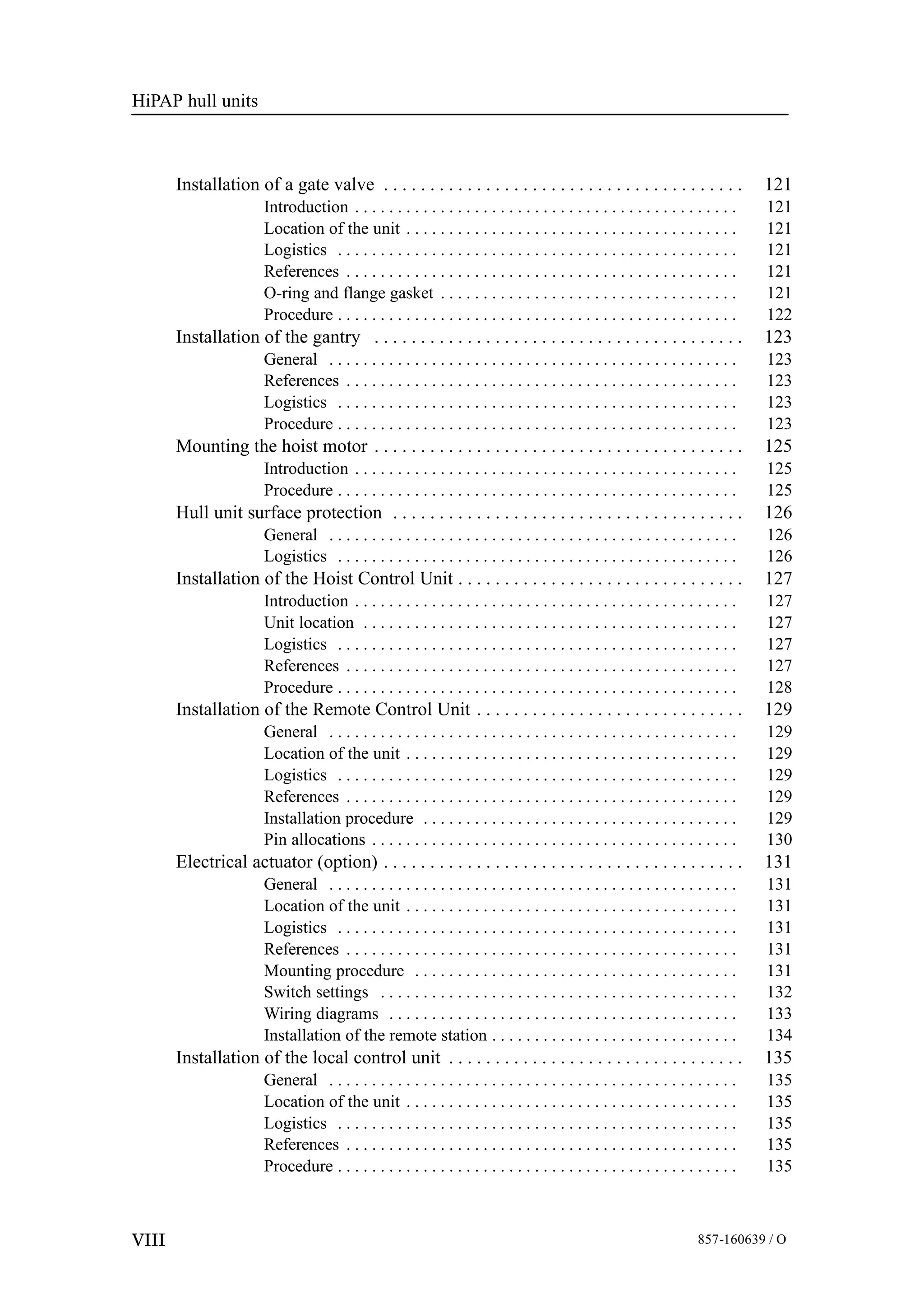 HiPAP hull units
VIII 857-160639 / O
Installation of a gate valve 121. . . . . . . . . . . . . . . . . . . . . . . . . . . . . . . . . . . . . . .
Introduction 121. . . . . . . . . . . . . . . . . . . . . . . . . . . . . . . . . . . . . . . . . . . . .
Location of the unit 121. . . . . . . . . . . . . . . . . . . . . . . . . . . . . . . . . . . . . . .
Logistics 121. . . . . . . . . . . . . . . . . . . . . . . . . . . . . . . . . . . . . . . . . . . . . . .
References 121. . . . . . . . . . . . . . . . . . . . . . . . . . . . . . . . . . . . . . . . . . . . . .
O-ring and flange gasket 121. . . . . . . . . . . . . . . . . . . . . . . . . . . . . . . . . . .
Procedure 122. . . . . . . . . . . . . . . . . . . . . . . . . . . . . . . . . . . . . . . . . . . . . . .
Installation of the gantry 123. . . . . . . . . . . . . . . . . . . . . . . . . . . . . . . . . . . . . . . .
General 123. . . . . . . . . . . . . . . . . . . . . . . . . . . . . . . . . . . . . . . . . . . . . . . .
References 123. . . . . . . . . . . . . . . . . . . . . . . . . . . . . . . . . . . . . . . . . . . . . .
Logistics 123. . . . . . . . . . . . . . . . . . . . . . . . . . . . . . . . . . . . . . . . . . . . . . .
Procedure 123. . . . . . . . . . . . . . . . . . . . . . . . . . . . . . . . . . . . . . . . . . . . . . .
Mounting the hoist motor 125. . . . . . . . . . . . . . . . . . . . . . . . . . . . . . . . . . . . . . . .
Introduction 125. . . . . . . . . . . . . . . . . . . . . . . . . . . . . . . . . . . . . . . . . . . . .
Procedure 125. . . . . . . . . . . . . . . . . . . . . . . . . . . . . . . . . . . . . . . . . . . . . . .
Hull unit surface protection 126. . . . . . . . . . . . . . . . . . . . . . . . . . . . . . . . . . . . . .
General 126. . . . . . . . . . . . . . . . . . . . . . . . . . . . . . . . . . . . . . . . . . . . . . . .
Logistics 126. . . . . . . . . . . . . . . . . . . . . . . . . . . . . . . . . . . . . . . . . . . . . . .
Installation of the Hoist Control Unit 127. . . . . . . . . . . . . . . . . . . . . . . . . . . . . . .
Introduction 127. . . . . . . . . . . . . . . . . . . . . . . . . . . . . . . . . . . . . . . . . . . . .
Unit location 127. . . . . . . . . . . . . . . . . . . . . . . . . . . . . . . . . . . . . . . . . . . .
Logistics 127. . . . . . . . . . . . . . . . . . . . . . . . . . . . . . . . . . . . . . . . . . . . . . .
References 127. . . . . . . . . . . . . . . . . . . . . . . . . . . . . . . . . . . . . . . . . . . . . .
Procedure 128. . . . . . . . . . . . . . . . . . . . . . . . . . . . . . . . . . . . . . . . . . . . . . .
Installation of the Remote Control Unit 129. . . . . . . . . . . . . . . . . . . . . . . . . . . . .
General 129. . . . . . . . . . . . . . . . . . . . . . . . . . . . . . . . . . . . . . . . . . . . . . . .
Location of the unit 129. . . . . . . . . . . . . . . . . . . . . . . . . . . . . . . . . . . . . . .
Logistics 129. . . . . . . . . . . . . . . . . . . . . . . . . . . . . . . . . . . . . . . . . . . . . . .
References 129. . . . . . . . . . . . . . . . . . . . . . . . . . . . . . . . . . . . . . . . . . . . . .
Installation procedure 129. . . . . . . . . . . . . . . . . . . . . . . . . . . . . . . . . . . . .
Pin allocations 130. . . . . . . . . . . . . . . . . . . . . . . . . . . . . . . . . . . . . . . . . . .
Electrical actuator (option) 131. . . . . . . . . . . . . . . . . . . . . . . . . . . . . . . . . . . . . . .
General 131. . . . . . . . . . . . . . . . . . . . . . . . . . . . . . . . . . . . . . . . . . . . . . . .
Location of the unit 131. . . . . . . . . . . . . . . . . . . . . . . . . . . . . . . . . . . . . . .
Logistics 131. . . . . . . . . . . . . . . . . . . . . . . . . . . . . . . . . . . . . . . . . . . . . . .
References 131. . . . . . . . . . . . . . . . . . . . . . . . . . . . . . . . . . . . . . . . . . . . . .
Mounting procedure 131. . . . . . . . . . . . . . . . . . . . . . . . . . . . . . . . . . . . . .
Switch settings 132. . . . . . . . . . . . . . . . . . . . . . . . . . . . . . . . . . . . . . . . . .
Wiring diagrams 133. . . . . . . . . . . . . . . . . . . . . . . . . . . . . . . . . . . . . . . . .
Installation of the remote station 134. . . . . . . . . . . . . . . . . . . . . . . . . . . . .
Installation of the local control unit 135. . . . . . . . . . . . . . . . . . . . . . . . . . . . . . . .
General 135. . . . . . . . . . . . . . . . . . . . . . . . . . . . . . . . . . . . . . . . . . . . . . . .
Location of the unit 135. . . . . . . . . . . . . . . . . . . . . . . . . . . . . . . . . . . . . . .
Logistics 135. . . . . . . . . . . . . . . . . . . . . . . . . . . . . . . . . . . . . . . . . . . . . . .
References 135. . . . . . . . . . . . . . . . . . . . . . . . . . . . . . . . . . . . . . . . . . . . . .
Procedure 135. . . . . . . . . . . . . . . . . . . . . . . . . . . . . . . . . . . . . . . . . . . . . . .
 