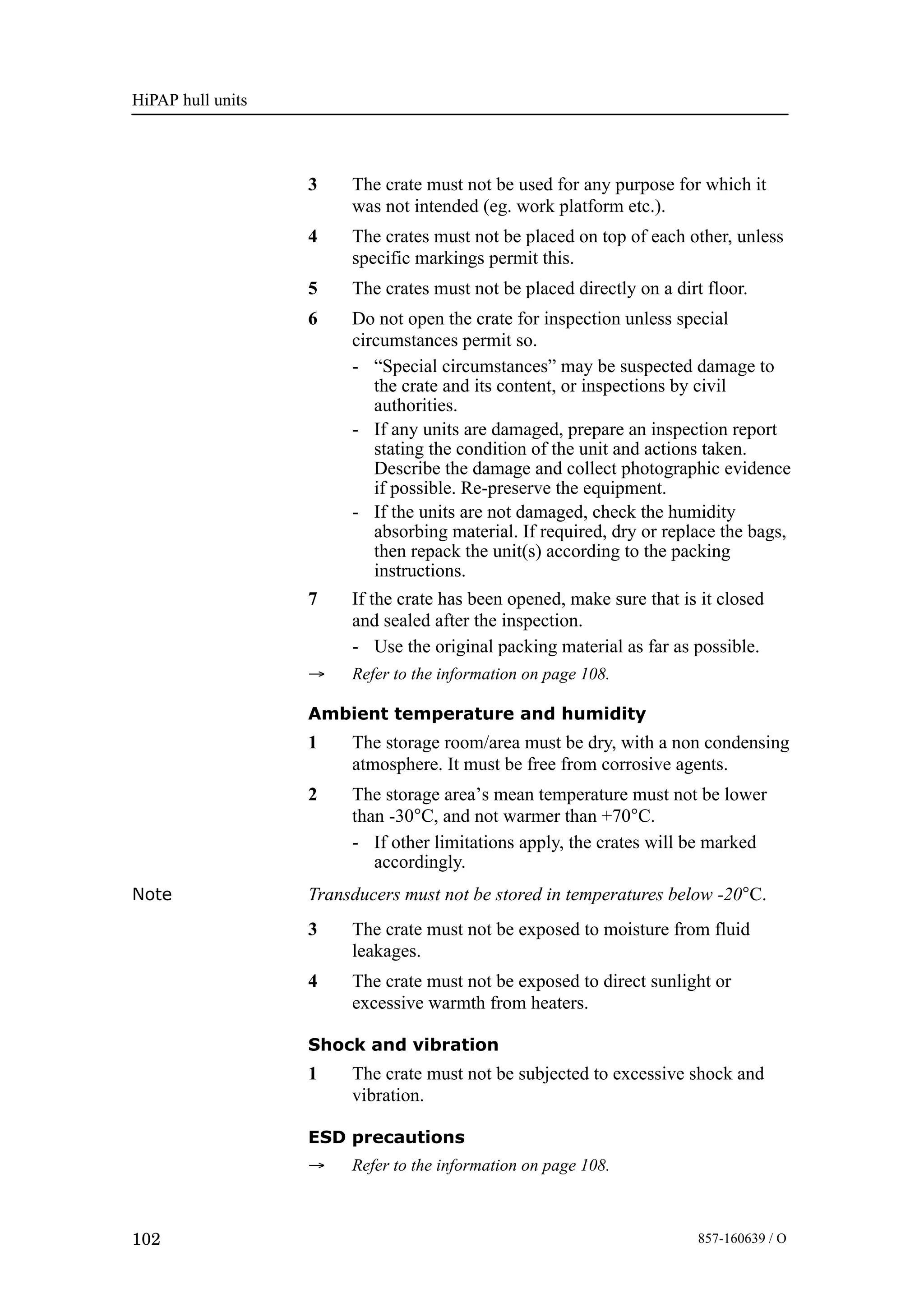 HiPAP hull units
102 857-160639 / O
3 The crate must not be used for any purpose for which it
was not intended (eg. work platform etc.).
4 The crates must not be placed on top of each other, unless
specific markings permit this.
5 The crates must not be placed directly on a dirt floor.
6 Do not open the crate for inspection unless special
circumstances permit so.
- “Special circumstances” may be suspected damage to
the crate and its content, or inspections by civil
authorities.
- If any units are damaged, prepare an inspection report
stating the condition of the unit and actions taken.
Describe the damage and collect photographic evidence
if possible. Re-preserve the equipment.
- If the units are not damaged, check the humidity
absorbing material. If required, dry or replace the bags,
then repack the unit(s) according to the packing
instructions.
7 If the crate has been opened, make sure that is it closed
and sealed after the inspection.
- Use the original packing material as far as possible.
→ Refer to the information on page 108.
Ambient temperature and humidity
1 The storage room/area must be dry, with a non condensing
atmosphere. It must be free from corrosive agents.
2 The storage area’s mean temperature must not be lower
than -30°C, and not warmer than +70°C.
- If other limitations apply, the crates will be marked
accordingly.
Note Transducers must not be stored in temperatures below -20°C.
3 The crate must not be exposed to moisture from fluid
leakages.
4 The crate must not be exposed to direct sunlight or
excessive warmth from heaters.
Shock and vibration
1 The crate must not be subjected to excessive shock and
vibration.
ESD precautions
→ Refer to the information on page 108.
 