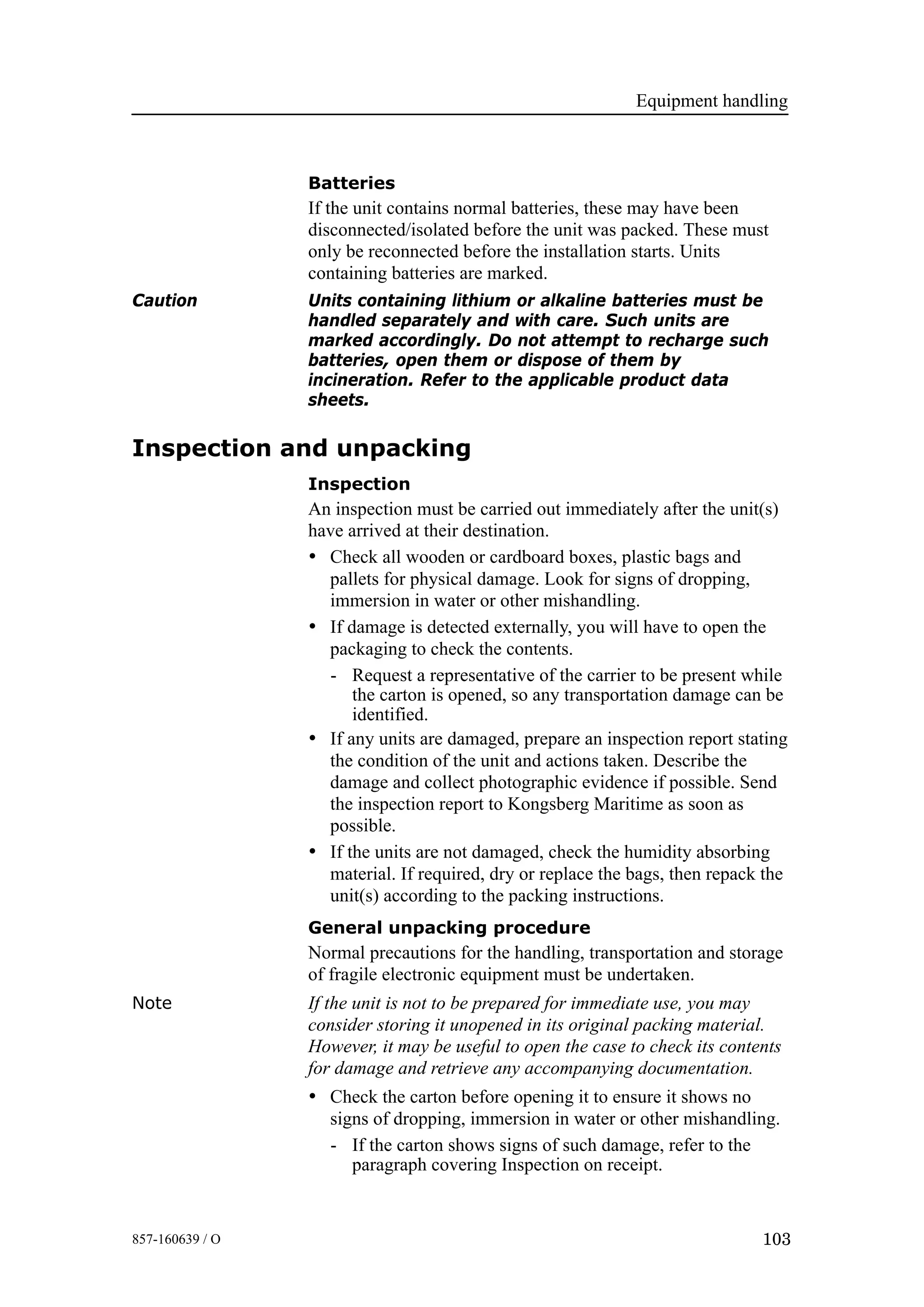 Equipment handling
103857-160639 / O
Batteries
If the unit contains normal batteries, these may have been
disconnected/isolated before the unit was packed. These must
only be reconnected before the installation starts. Units
containing batteries are marked.
Caution Units containing lithium or alkaline batteries must be
handled separately and with care. Such units are
marked accordingly. Do not attempt to recharge such
batteries, open them or dispose of them by
incineration. Refer to the applicable product data
sheets.
Inspection and unpacking
Inspection
An inspection must be carried out immediately after the unit(s)
have arrived at their destination.
• Check all wooden or cardboard boxes, plastic bags and
pallets for physical damage. Look for signs of dropping,
immersion in water or other mishandling.
• If damage is detected externally, you will have to open the
packaging to check the contents.
- Request a representative of the carrier to be present while
the carton is opened, so any transportation damage can be
identified.
• If any units are damaged, prepare an inspection report stating
the condition of the unit and actions taken. Describe the
damage and collect photographic evidence if possible. Send
the inspection report to Kongsberg Maritime as soon as
possible.
• If the units are not damaged, check the humidity absorbing
material. If required, dry or replace the bags, then repack the
unit(s) according to the packing instructions.
General unpacking procedure
Normal precautions for the handling, transportation and storage
of fragile electronic equipment must be undertaken.
Note If the unit is not to be prepared for immediate use, you may
consider storing it unopened in its original packing material.
However, it may be useful to open the case to check its contents
for damage and retrieve any accompanying documentation.
• Check the carton before opening it to ensure it shows no
signs of dropping, immersion in water or other mishandling.
- If the carton shows signs of such damage, refer to the
paragraph covering Inspection on receipt.
 