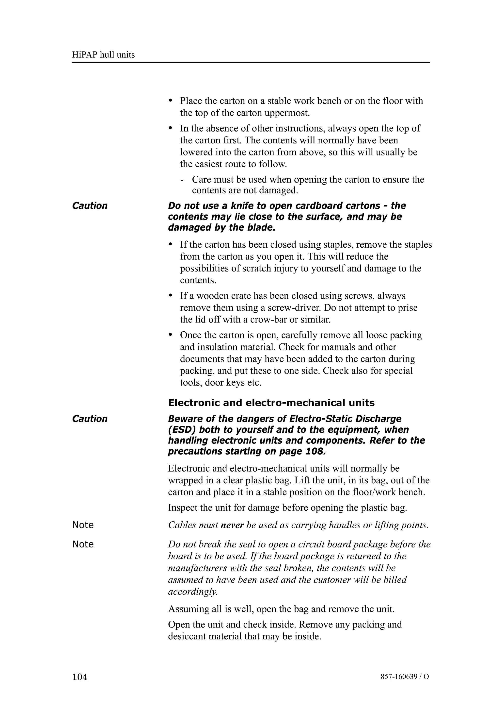 HiPAP hull units
104 857-160639 / O
• Place the carton on a stable work bench or on the floor with
the top of the carton uppermost.
• In the absence of other instructions, always open the top of
the carton first. The contents will normally have been
lowered into the carton from above, so this will usually be
the easiest route to follow.
- Care must be used when opening the carton to ensure the
contents are not damaged.
Caution Do not use a knife to open cardboard cartons - the
contents may lie close to the surface, and may be
damaged by the blade.
• If the carton has been closed using staples, remove the staples
from the carton as you open it. This will reduce the
possibilities of scratch injury to yourself and damage to the
contents.
• If a wooden crate has been closed using screws, always
remove them using a screw-driver. Do not attempt to prise
the lid off with a crow-bar or similar.
• Once the carton is open, carefully remove all loose packing
and insulation material. Check for manuals and other
documents that may have been added to the carton during
packing, and put these to one side. Check also for special
tools, door keys etc.
Electronic and electro-mechanical units
Caution Beware of the dangers of Electro-Static Discharge
(ESD) both to yourself and to the equipment, when
handling electronic units and components. Refer to the
precautions starting on page 108.
Electronic and electro-mechanical units will normally be
wrapped in a clear plastic bag. Lift the unit, in its bag, out of the
carton and place it in a stable position on the floor/work bench.
Inspect the unit for damage before opening the plastic bag.
Note Cables must never be used as carrying handles or lifting points.
Note Do not break the seal to open a circuit board package before the
board is to be used. If the board package is returned to the
manufacturers with the seal broken, the contents will be
assumed to have been used and the customer will be billed
accordingly.
Assuming all is well, open the bag and remove the unit.
Open the unit and check inside. Remove any packing and
desiccant material that may be inside.
 