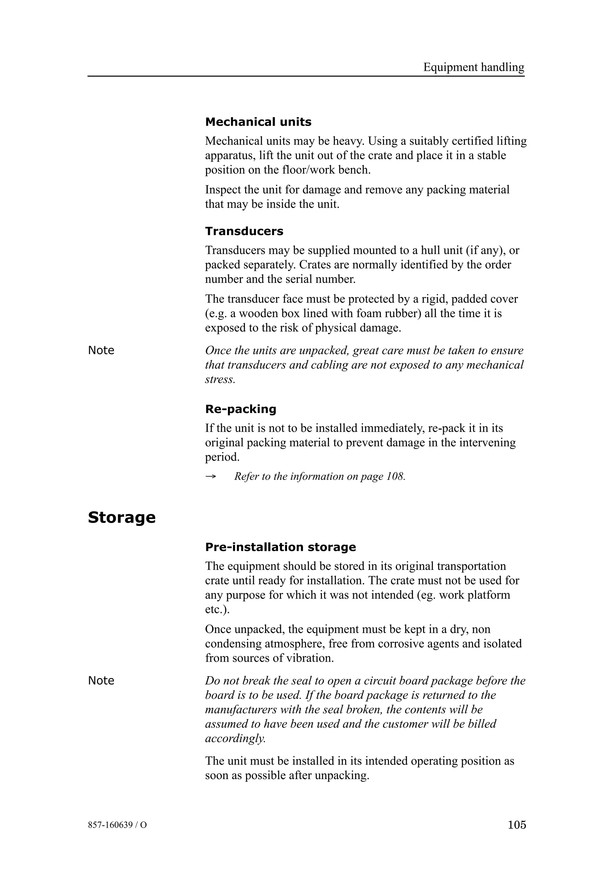 Equipment handling
105857-160639 / O
Mechanical units
Mechanical units may be heavy. Using a suitably certified lifting
apparatus, lift the unit out of the crate and place it in a stable
position on the floor/work bench.
Inspect the unit for damage and remove any packing material
that may be inside the unit.
Transducers
Transducers may be supplied mounted to a hull unit (if any), or
packed separately. Crates are normally identified by the order
number and the serial number.
The transducer face must be protected by a rigid, padded cover
(e.g. a wooden box lined with foam rubber) all the time it is
exposed to the risk of physical damage.
Note Once the units are unpacked, great care must be taken to ensure
that transducers and cabling are not exposed to any mechanical
stress.
Re-packing
If the unit is not to be installed immediately, re-pack it in its
original packing material to prevent damage in the intervening
period.
→ Refer to the information on page 108.
Storage
Pre-installation storage
The equipment should be stored in its original transportation
crate until ready for installation. The crate must not be used for
any purpose for which it was not intended (eg. work platform
etc.).
Once unpacked, the equipment must be kept in a dry, non
condensing atmosphere, free from corrosive agents and isolated
from sources of vibration.
Note Do not break the seal to open a circuit board package before the
board is to be used. If the board package is returned to the
manufacturers with the seal broken, the contents will be
assumed to have been used and the customer will be billed
accordingly.
The unit must be installed in its intended operating position as
soon as possible after unpacking.
 