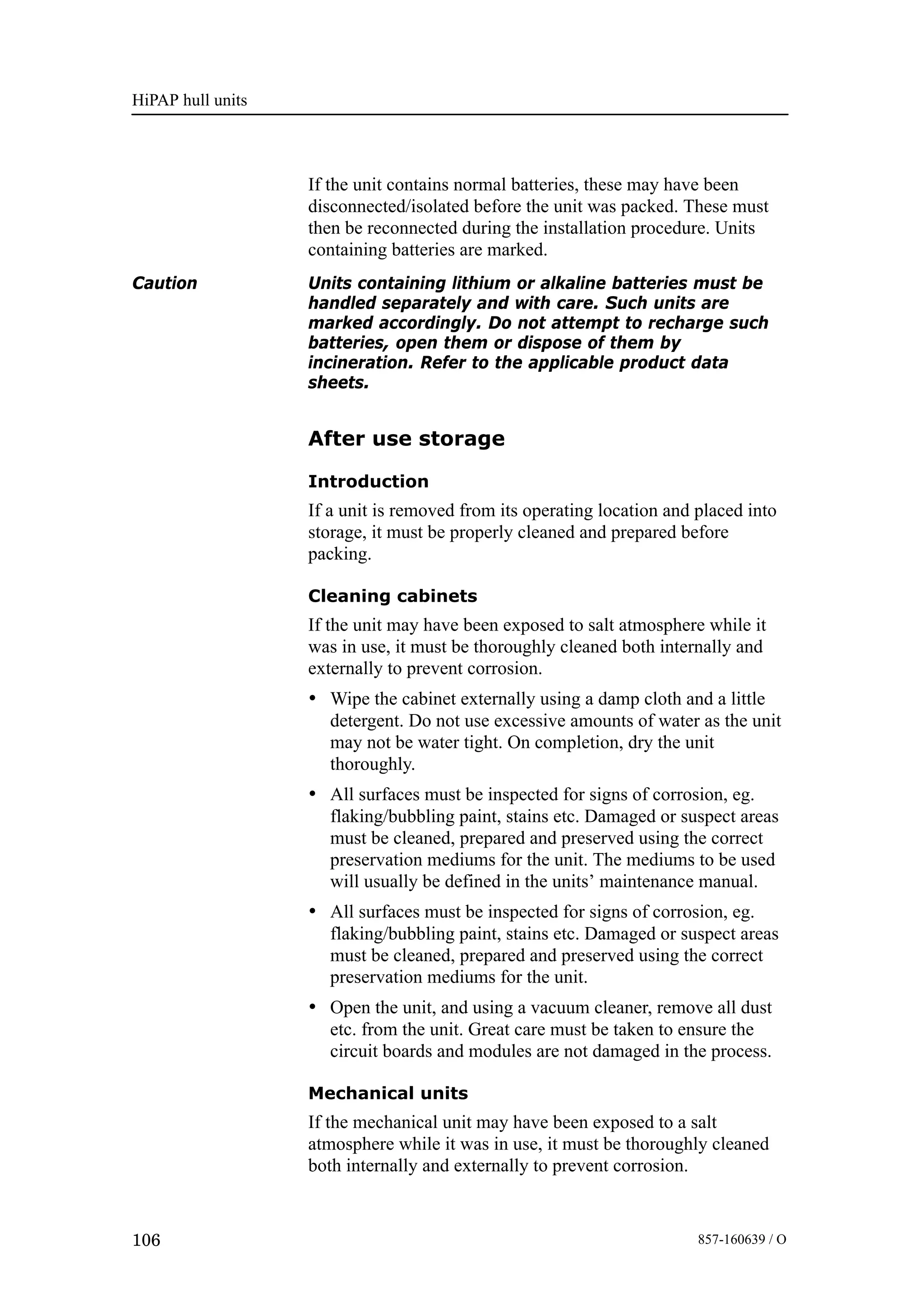 HiPAP hull units
106 857-160639 / O
If the unit contains normal batteries, these may have been
disconnected/isolated before the unit was packed. These must
then be reconnected during the installation procedure. Units
containing batteries are marked.
Caution Units containing lithium or alkaline batteries must be
handled separately and with care. Such units are
marked accordingly. Do not attempt to recharge such
batteries, open them or dispose of them by
incineration. Refer to the applicable product data
sheets.
After use storage
Introduction
If a unit is removed from its operating location and placed into
storage, it must be properly cleaned and prepared before
packing.
Cleaning cabinets
If the unit may have been exposed to salt atmosphere while it
was in use, it must be thoroughly cleaned both internally and
externally to prevent corrosion.
• Wipe the cabinet externally using a damp cloth and a little
detergent. Do not use excessive amounts of water as the unit
may not be water tight. On completion, dry the unit
thoroughly.
• All surfaces must be inspected for signs of corrosion, eg.
flaking/bubbling paint, stains etc. Damaged or suspect areas
must be cleaned, prepared and preserved using the correct
preservation mediums for the unit. The mediums to be used
will usually be defined in the units’ maintenance manual.
• All surfaces must be inspected for signs of corrosion, eg.
flaking/bubbling paint, stains etc. Damaged or suspect areas
must be cleaned, prepared and preserved using the correct
preservation mediums for the unit.
• Open the unit, and using a vacuum cleaner, remove all dust
etc. from the unit. Great care must be taken to ensure the
circuit boards and modules are not damaged in the process.
Mechanical units
If the mechanical unit may have been exposed to a salt
atmosphere while it was in use, it must be thoroughly cleaned
both internally and externally to prevent corrosion.
 