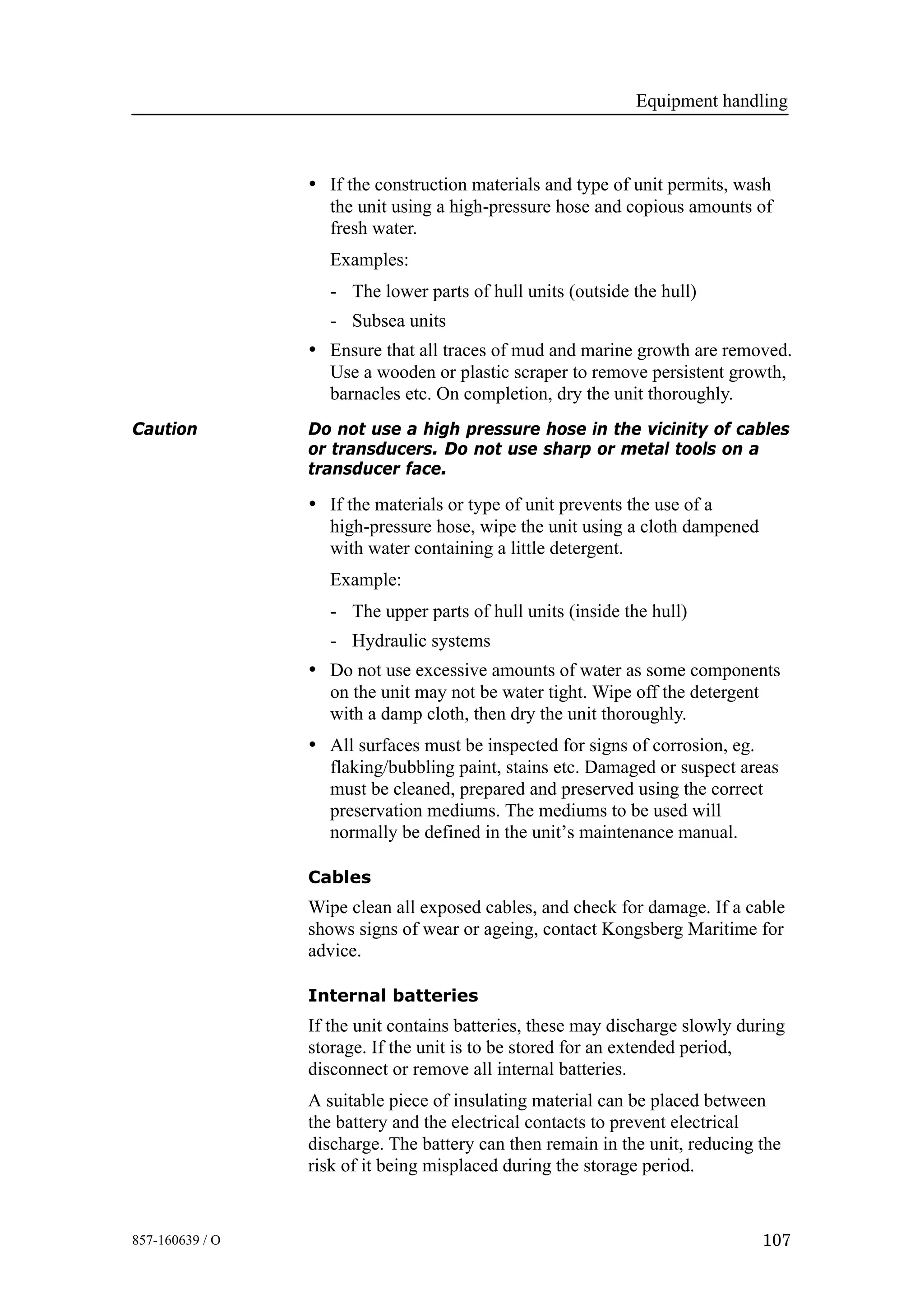 Equipment handling
107857-160639 / O
• If the construction materials and type of unit permits, wash
the unit using a high-pressure hose and copious amounts of
fresh water.
Examples:
- The lower parts of hull units (outside the hull)
- Subsea units
• Ensure that all traces of mud and marine growth are removed.
Use a wooden or plastic scraper to remove persistent growth,
barnacles etc. On completion, dry the unit thoroughly.
Caution Do not use a high pressure hose in the vicinity of cables
or transducers. Do not use sharp or metal tools on a
transducer face.
• If the materials or type of unit prevents the use of a
high-pressure hose, wipe the unit using a cloth dampened
with water containing a little detergent.
Example:
- The upper parts of hull units (inside the hull)
- Hydraulic systems
• Do not use excessive amounts of water as some components
on the unit may not be water tight. Wipe off the detergent
with a damp cloth, then dry the unit thoroughly.
• All surfaces must be inspected for signs of corrosion, eg.
flaking/bubbling paint, stains etc. Damaged or suspect areas
must be cleaned, prepared and preserved using the correct
preservation mediums. The mediums to be used will
normally be defined in the unit’s maintenance manual.
Cables
Wipe clean all exposed cables, and check for damage. If a cable
shows signs of wear or ageing, contact Kongsberg Maritime for
advice.
Internal batteries
If the unit contains batteries, these may discharge slowly during
storage. If the unit is to be stored for an extended period,
disconnect or remove all internal batteries.
A suitable piece of insulating material can be placed between
the battery and the electrical contacts to prevent electrical
discharge. The battery can then remain in the unit, reducing the
risk of it being misplaced during the storage period.
 