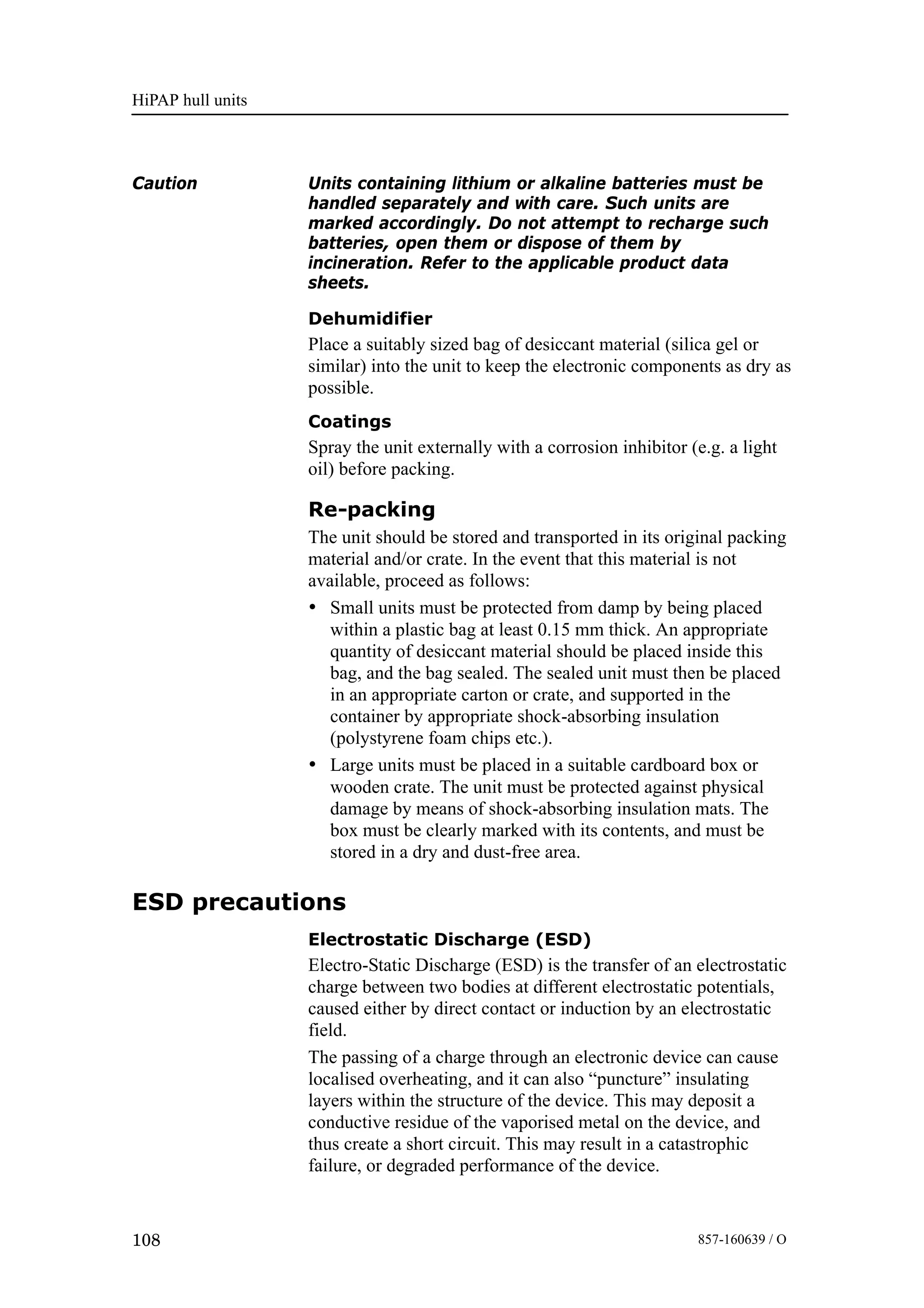 HiPAP hull units
108 857-160639 / O
Caution Units containing lithium or alkaline batteries must be
handled separately and with care. Such units are
marked accordingly. Do not attempt to recharge such
batteries, open them or dispose of them by
incineration. Refer to the applicable product data
sheets.
Dehumidifier
Place a suitably sized bag of desiccant material (silica gel or
similar) into the unit to keep the electronic components as dry as
possible.
Coatings
Spray the unit externally with a corrosion inhibitor (e.g. a light
oil) before packing.
Re-packing
The unit should be stored and transported in its original packing
material and/or crate. In the event that this material is not
available, proceed as follows:
• Small units must be protected from damp by being placed
within a plastic bag at least 0.15 mm thick. An appropriate
quantity of desiccant material should be placed inside this
bag, and the bag sealed. The sealed unit must then be placed
in an appropriate carton or crate, and supported in the
container by appropriate shock-absorbing insulation
(polystyrene foam chips etc.).
• Large units must be placed in a suitable cardboard box or
wooden crate. The unit must be protected against physical
damage by means of shock-absorbing insulation mats. The
box must be clearly marked with its contents, and must be
stored in a dry and dust-free area.
ESD precautions
Electrostatic Discharge (ESD)
Electro-Static Discharge (ESD) is the transfer of an electrostatic
charge between two bodies at different electrostatic potentials,
caused either by direct contact or induction by an electrostatic
field.
The passing of a charge through an electronic device can cause
localised overheating, and it can also “puncture” insulating
layers within the structure of the device. This may deposit a
conductive residue of the vaporised metal on the device, and
thus create a short circuit. This may result in a catastrophic
failure, or degraded performance of the device.
 