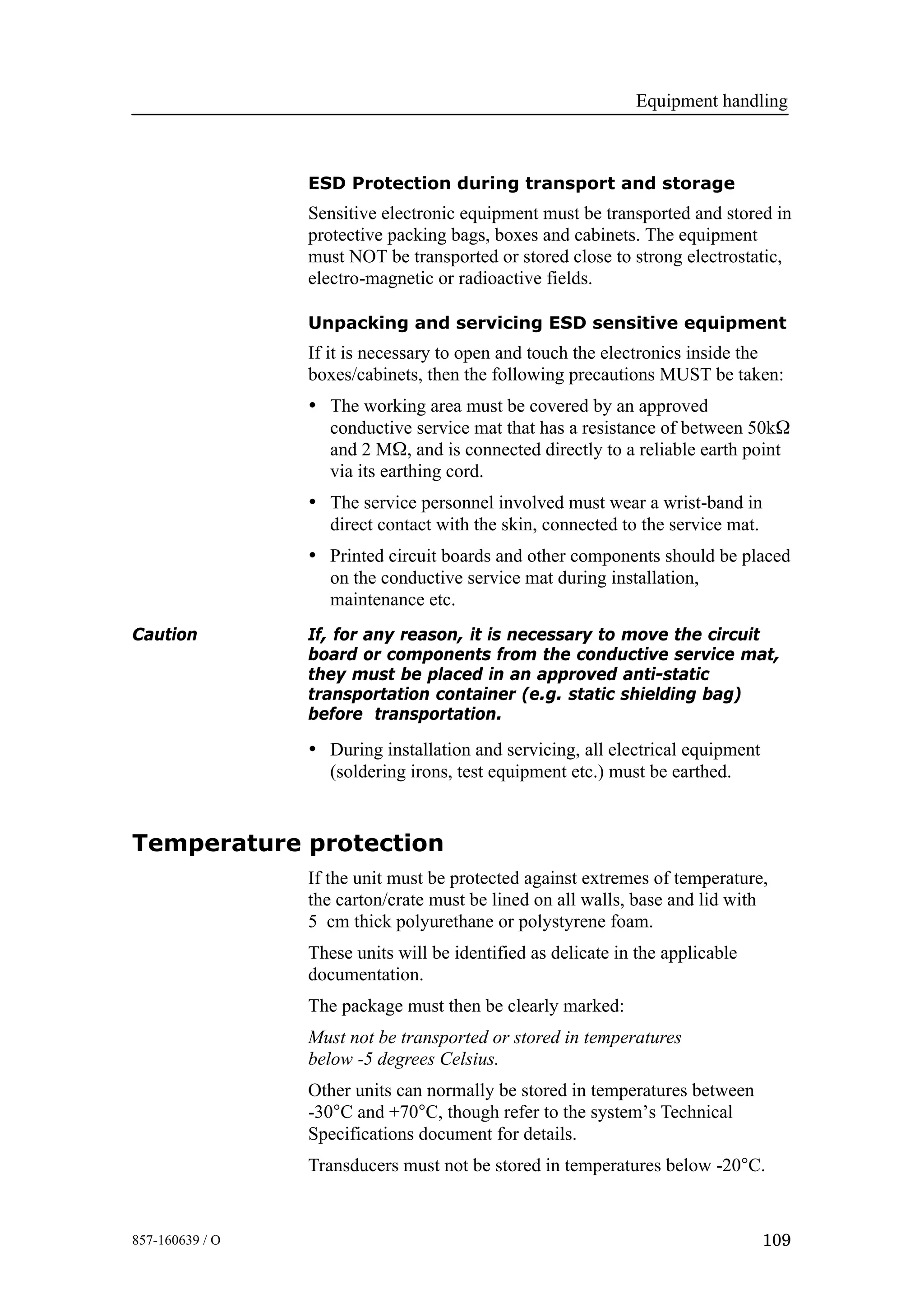 Equipment handling
109857-160639 / O
ESD Protection during transport and storage
Sensitive electronic equipment must be transported and stored in
protective packing bags, boxes and cabinets. The equipment
must NOT be transported or stored close to strong electrostatic,
electro-magnetic or radioactive fields.
Unpacking and servicing ESD sensitive equipment
If it is necessary to open and touch the electronics inside the
boxes/cabinets, then the following precautions MUST be taken:
• The working area must be covered by an approved
conductive service mat that has a resistance of between 50kΩ
and 2 MΩ, and is connected directly to a reliable earth point
via its earthing cord.
• The service personnel involved must wear a wrist-band in
direct contact with the skin, connected to the service mat.
• Printed circuit boards and other components should be placed
on the conductive service mat during installation,
maintenance etc.
Caution If, for any reason, it is necessary to move the circuit
board or components from the conductive service mat,
they must be placed in an approved anti-static
transportation container (e.g. static shielding bag)
before transportation.
• During installation and servicing, all electrical equipment
(soldering irons, test equipment etc.) must be earthed.
Temperature protection
If the unit must be protected against extremes of temperature,
the carton/crate must be lined on all walls, base and lid with
5 cm thick polyurethane or polystyrene foam.
These units will be identified as delicate in the applicable
documentation.
The package must then be clearly marked:
Must not be transported or stored in temperatures
below -5 degrees Celsius.
Other units can normally be stored in temperatures between
-30°C and +70°C, though refer to the system’s Technical
Specifications document for details.
Transducers must not be stored in temperatures below -20°C.
 