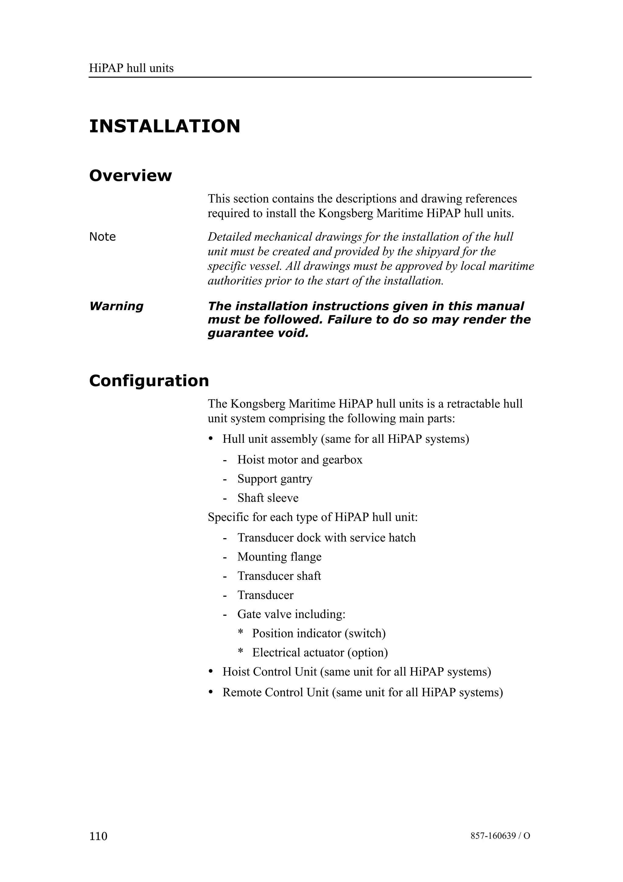 HiPAP hull units
110 857-160639 / O
INSTALLATION
Overview
This section contains the descriptions and drawing references
required to install the Kongsberg Maritime HiPAP hull units.
Note Detailed mechanical drawings for the installation of the hull
unit must be created and provided by the shipyard for the
specific vessel. All drawings must be approved by local maritime
authorities prior to the start of the installation.
Warning The installation instructions given in this manual
must be followed. Failure to do so may render the
guarantee void.
Configuration
The Kongsberg Maritime HiPAP hull units is a retractable hull
unit system comprising the following main parts:
• Hull unit assembly (same for all HiPAP systems)
- Hoist motor and gearbox
- Support gantry
- Shaft sleeve
Specific for each type of HiPAP hull unit:
- Transducer dock with service hatch
- Mounting flange
- Transducer shaft
- Transducer
- Gate valve including:
* Position indicator (switch)
* Electrical actuator (option)
• Hoist Control Unit (same unit for all HiPAP systems)
• Remote Control Unit (same unit for all HiPAP systems)
 