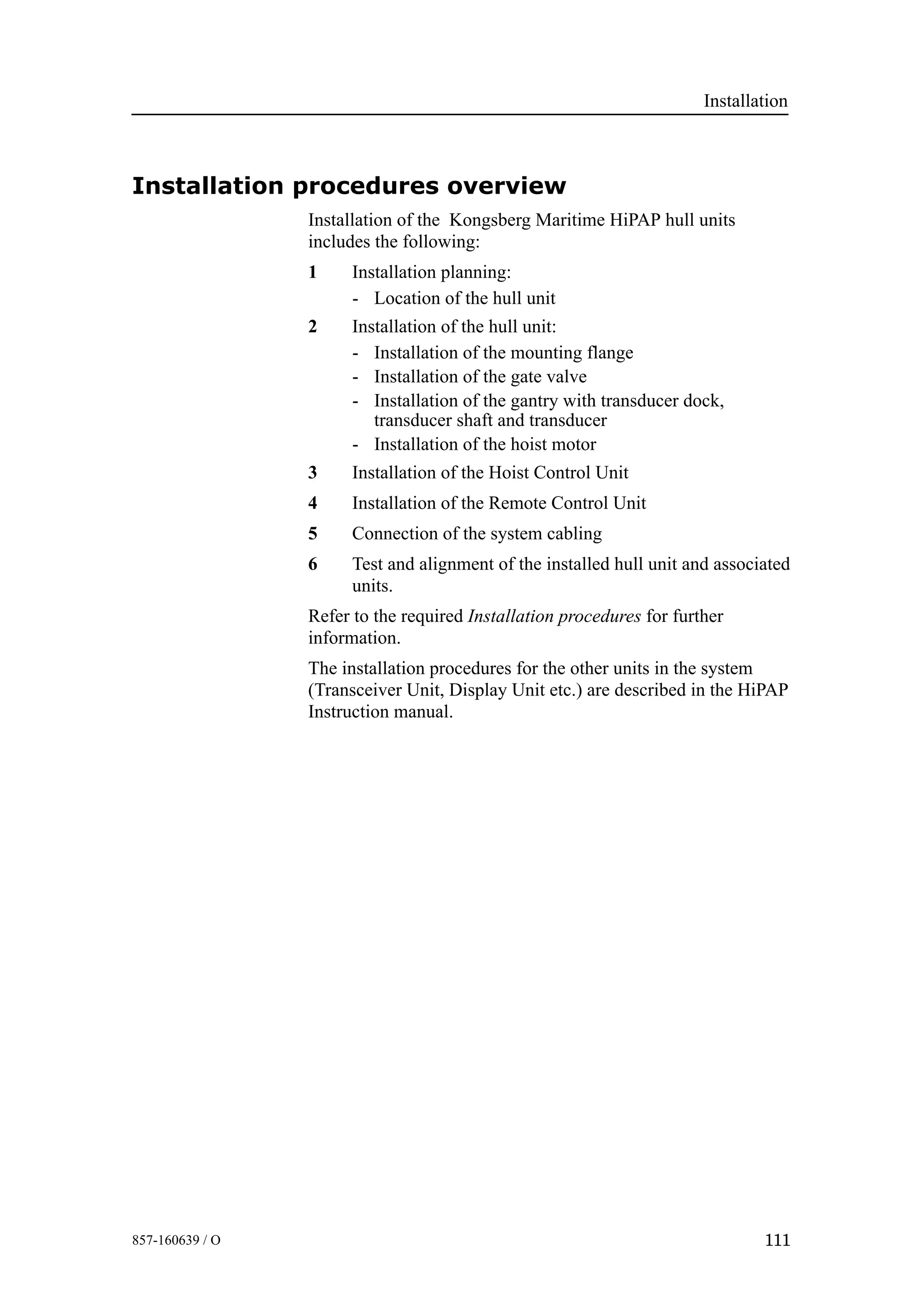 Installation
111857-160639 / O
Installation procedures overview
Installation of the Kongsberg Maritime HiPAP hull units
includes the following:
1 Installation planning:
- Location of the hull unit
2 Installation of the hull unit:
- Installation of the mounting flange
- Installation of the gate valve
- Installation of the gantry with transducer dock,
transducer shaft and transducer
- Installation of the hoist motor
3 Installation of the Hoist Control Unit
4 Installation of the Remote Control Unit
5 Connection of the system cabling
6 Test and alignment of the installed hull unit and associated
units.
Refer to the required Installation procedures for further
information.
The installation procedures for the other units in the system
(Transceiver Unit, Display Unit etc.) are described in the HiPAP
Instruction manual.
 