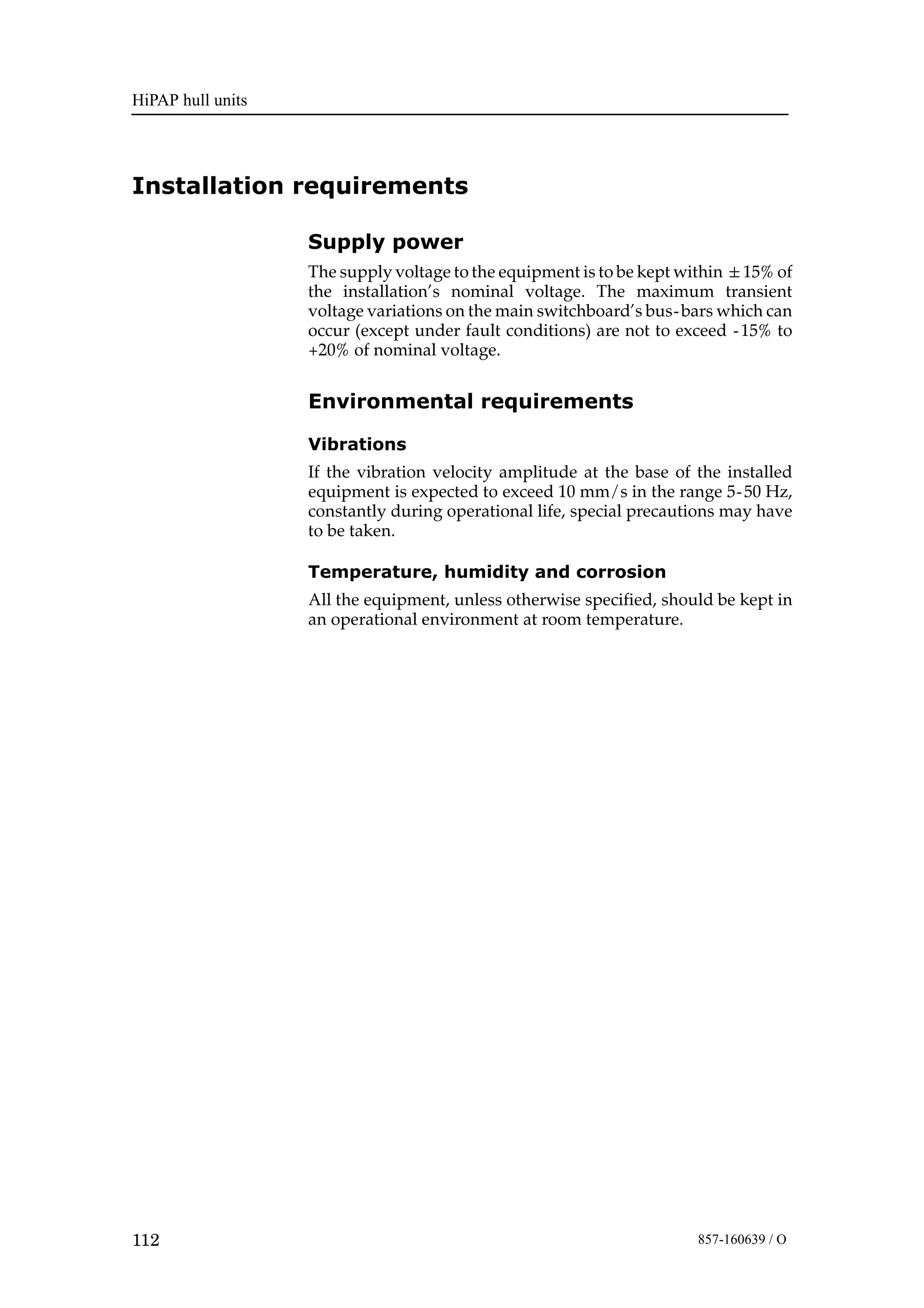 HiPAP hull units
112 857-160639 / O
Installation requirements
Supply power
The supply voltage to the equipment is to be kept within 15% of
the installation’s nominal voltage. The maximum transient
voltage variations on the main switchboard’s bus-bars which can
occur (except under fault conditions) are not to exceed -15% to
+20% of nominal voltage.
Environmental requirements
Vibrations
If the vibration velocity amplitude at the base of the installed
equipment is expected to exceed 10 mm/s in the range 5-50 Hz,
constantly during operational life, special precautions may have
to be taken.
Temperature, humidity and corrosion
All the equipment, unless otherwise specified, should be kept in
an operational environment at room temperature.
 