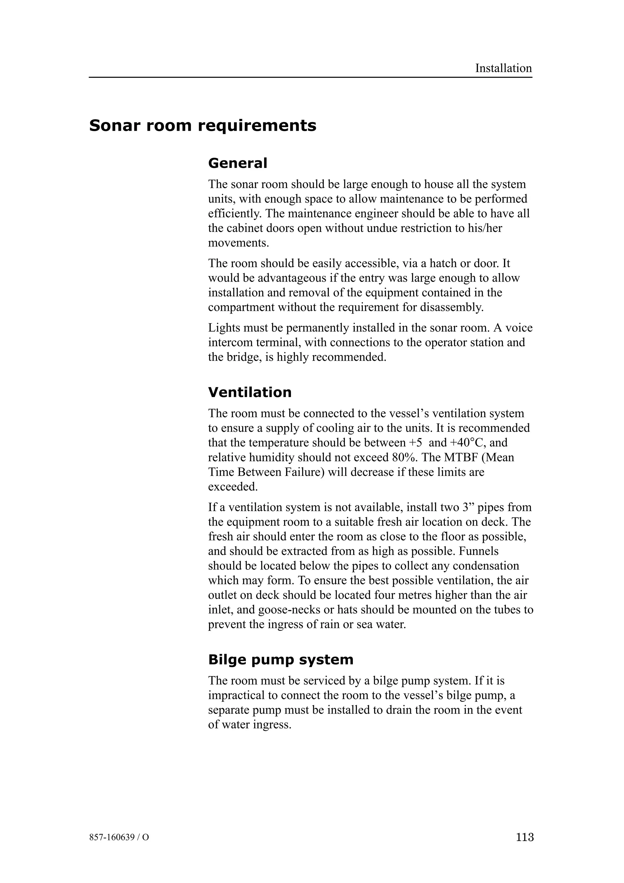 Installation
113857-160639 / O
Sonar room requirements
General
The sonar room should be large enough to house all the system
units, with enough space to allow maintenance to be performed
efficiently. The maintenance engineer should be able to have all
the cabinet doors open without undue restriction to his/her
movements.
The room should be easily accessible, via a hatch or door. It
would be advantageous if the entry was large enough to allow
installation and removal of the equipment contained in the
compartment without the requirement for disassembly.
Lights must be permanently installed in the sonar room. A voice
intercom terminal, with connections to the operator station and
the bridge, is highly recommended.
Ventilation
The room must be connected to the vessel’s ventilation system
to ensure a supply of cooling air to the units. It is recommended
that the temperature should be between +5 and +40°C, and
relative humidity should not exceed 80%. The MTBF (Mean
Time Between Failure) will decrease if these limits are
exceeded.
If a ventilation system is not available, install two 3” pipes from
the equipment room to a suitable fresh air location on deck. The
fresh air should enter the room as close to the floor as possible,
and should be extracted from as high as possible. Funnels
should be located below the pipes to collect any condensation
which may form. To ensure the best possible ventilation, the air
outlet on deck should be located four metres higher than the air
inlet, and goose-necks or hats should be mounted on the tubes to
prevent the ingress of rain or sea water.
Bilge pump system
The room must be serviced by a bilge pump system. If it is
impractical to connect the room to the vessel’s bilge pump, a
separate pump must be installed to drain the room in the event
of water ingress.
 