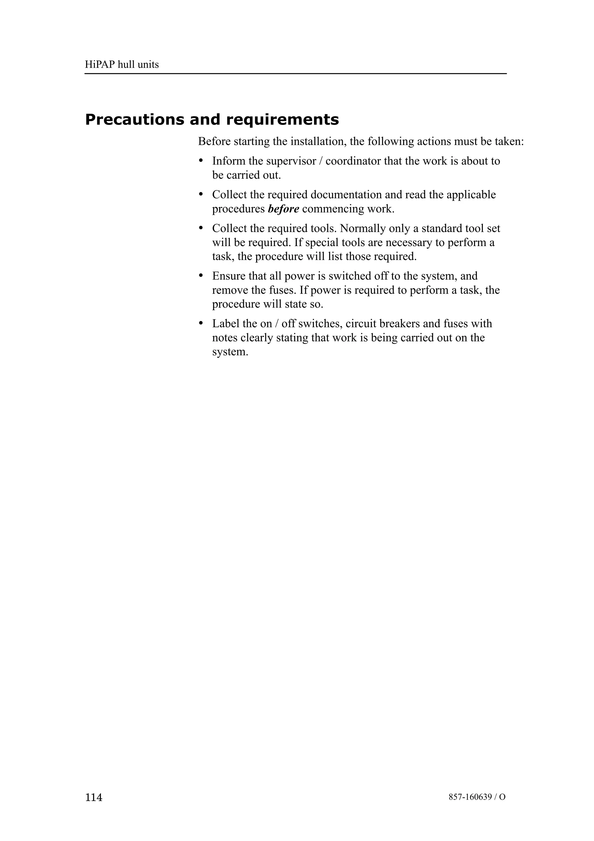 HiPAP hull units
114 857-160639 / O
Precautions and requirements
Before starting the installation, the following actions must be taken:
• Inform the supervisor / coordinator that the work is about to
be carried out.
• Collect the required documentation and read the applicable
procedures before commencing work.
• Collect the required tools. Normally only a standard tool set
will be required. If special tools are necessary to perform a
task, the procedure will list those required.
• Ensure that all power is switched off to the system, and
remove the fuses. If power is required to perform a task, the
procedure will state so.
• Label the on / off switches, circuit breakers and fuses with
notes clearly stating that work is being carried out on the
system.
 