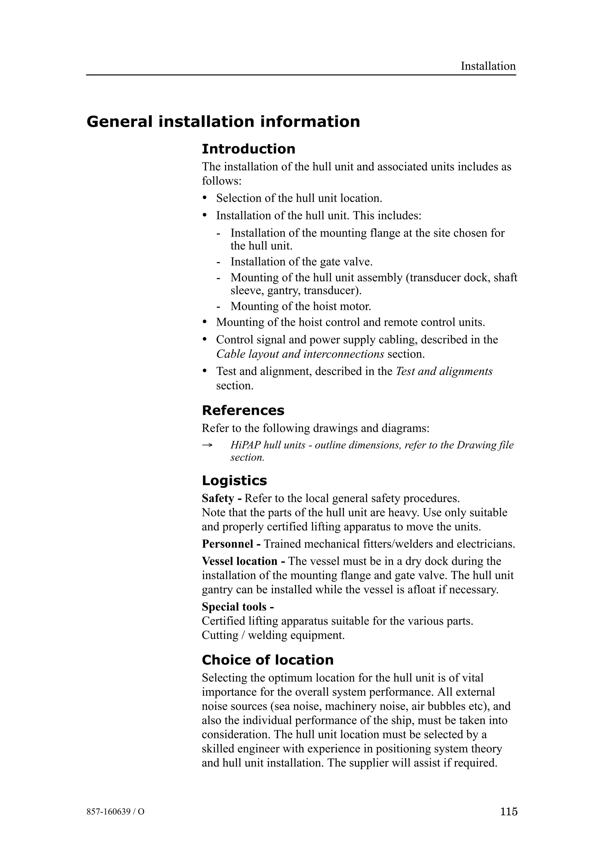 Installation
115857-160639 / O
General installation information
Introduction
The installation of the hull unit and associated units includes as
follows:
• Selection of the hull unit location.
• Installation of the hull unit. This includes:
- Installation of the mounting flange at the site chosen for
the hull unit.
- Installation of the gate valve.
- Mounting of the hull unit assembly (transducer dock, shaft
sleeve, gantry, transducer).
- Mounting of the hoist motor.
• Mounting of the hoist control and remote control units.
• Control signal and power supply cabling, described in the
Cable layout and interconnections section.
• Test and alignment, described in the Test and alignments
section.
References
Refer to the following drawings and diagrams:
→ HiPAP hull units - outline dimensions, refer to the Drawing file
section.
Logistics
Safety - Refer to the local general safety procedures.
Note that the parts of the hull unit are heavy. Use only suitable
and properly certified lifting apparatus to move the units.
Personnel - Trained mechanical fitters/welders and electricians.
Vessel location - The vessel must be in a dry dock during the
installation of the mounting flange and gate valve. The hull unit
gantry can be installed while the vessel is afloat if necessary.
Special tools -
Certified lifting apparatus suitable for the various parts.
Cutting / welding equipment.
Choice of location
Selecting the optimum location for the hull unit is of vital
importance for the overall system performance. All external
noise sources (sea noise, machinery noise, air bubbles etc), and
also the individual performance of the ship, must be taken into
consideration. The hull unit location must be selected by a
skilled engineer with experience in positioning system theory
and hull unit installation. The supplier will assist if required.
 