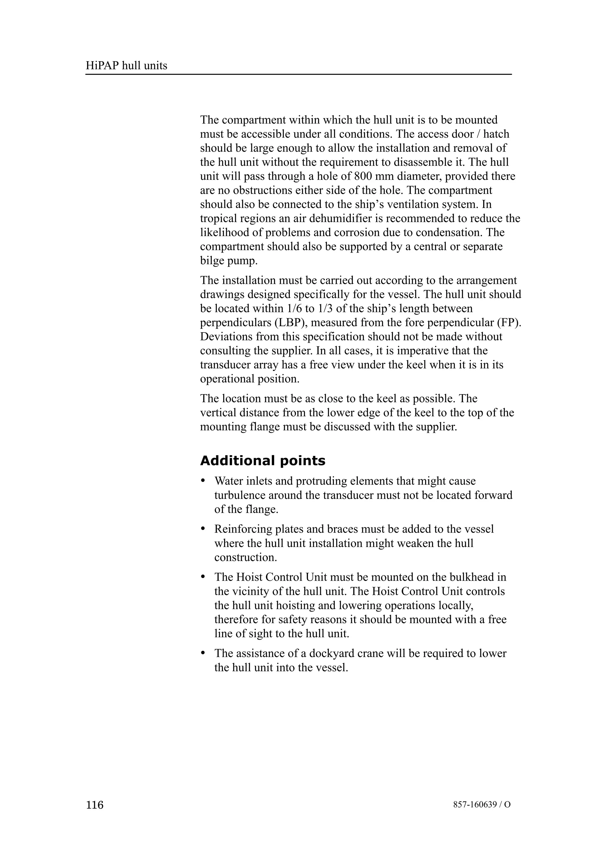HiPAP hull units
116 857-160639 / O
The compartment within which the hull unit is to be mounted
must be accessible under all conditions. The access door / hatch
should be large enough to allow the installation and removal of
the hull unit without the requirement to disassemble it. The hull
unit will pass through a hole of 800 mm diameter, provided there
are no obstructions either side of the hole. The compartment
should also be connected to the ship’s ventilation system. In
tropical regions an air dehumidifier is recommended to reduce the
likelihood of problems and corrosion due to condensation. The
compartment should also be supported by a central or separate
bilge pump.
The installation must be carried out according to the arrangement
drawings designed specifically for the vessel. The hull unit should
be located within 1/6 to 1/3 of the ship’s length between
perpendiculars (LBP), measured from the fore perpendicular (FP).
Deviations from this specification should not be made without
consulting the supplier. In all cases, it is imperative that the
transducer array has a free view under the keel when it is in its
operational position.
The location must be as close to the keel as possible. The
vertical distance from the lower edge of the keel to the top of the
mounting flange must be discussed with the supplier.
Additional points
• Water inlets and protruding elements that might cause
turbulence around the transducer must not be located forward
of the flange.
• Reinforcing plates and braces must be added to the vessel
where the hull unit installation might weaken the hull
construction.
• The Hoist Control Unit must be mounted on the bulkhead in
the vicinity of the hull unit. The Hoist Control Unit controls
the hull unit hoisting and lowering operations locally,
therefore for safety reasons it should be mounted with a free
line of sight to the hull unit.
• The assistance of a dockyard crane will be required to lower
the hull unit into the vessel.
 
