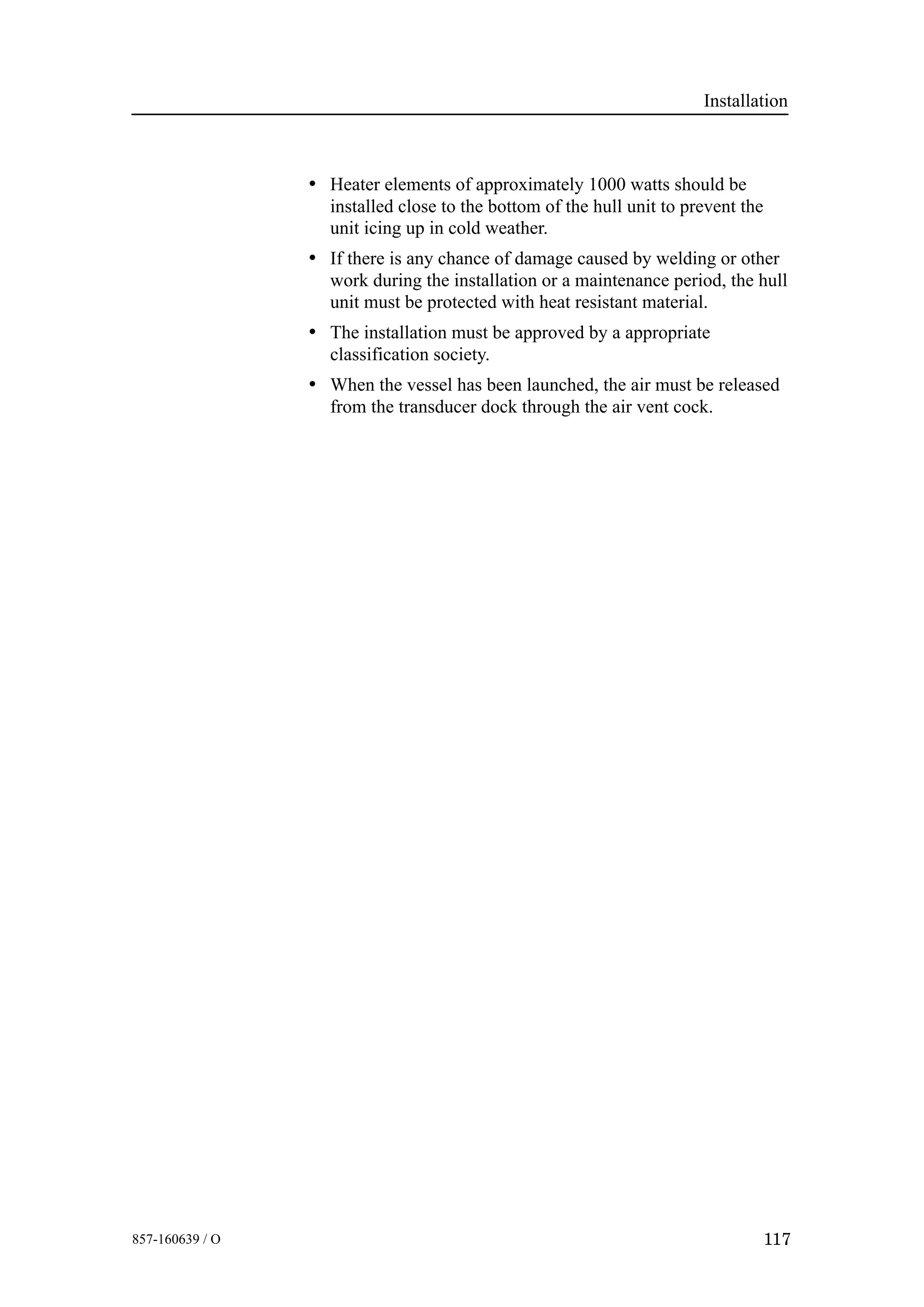 Installation
117857-160639 / O
• Heater elements of approximately 1000 watts should be
installed close to the bottom of the hull unit to prevent the
unit icing up in cold weather.
• If there is any chance of damage caused by welding or other
work during the installation or a maintenance period, the hull
unit must be protected with heat resistant material.
• The installation must be approved by a appropriate
classification society.
• When the vessel has been launched, the air must be released
from the transducer dock through the air vent cock.
 