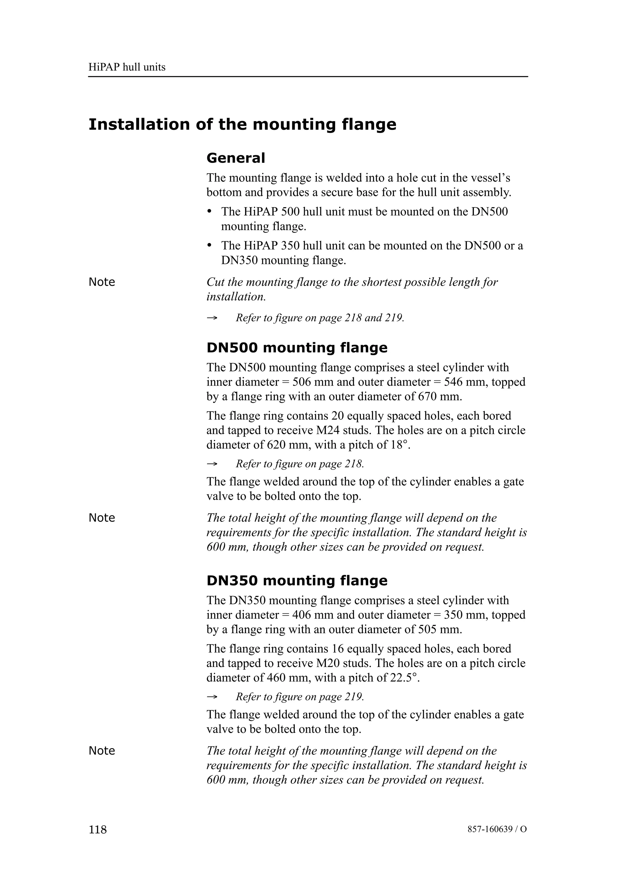 HiPAP hull units
118 857-160639 / O
Installation of the mounting flange
General
The mounting flange is welded into a hole cut in the vessel’s
bottom and provides a secure base for the hull unit assembly.
• The HiPAP 500 hull unit must be mounted on the DN500
mounting flange.
• The HiPAP 350 hull unit can be mounted on the DN500 or a
DN350 mounting flange.
Note Cut the mounting flange to the shortest possible length for
installation.
→ Refer to figure on page 218 and 219.
DN500 mounting flange
The DN500 mounting flange comprises a steel cylinder with
inner diameter = 506 mm and outer diameter = 546 mm, topped
by a flange ring with an outer diameter of 670 mm.
The flange ring contains 20 equally spaced holes, each bored
and tapped to receive M24 studs. The holes are on a pitch circle
diameter of 620 mm, with a pitch of 18°.
→ Refer to figure on page 218.
The flange welded around the top of the cylinder enables a gate
valve to be bolted onto the top.
Note The total height of the mounting flange will depend on the
requirements for the specific installation. The standard height is
600 mm, though other sizes can be provided on request.
DN350 mounting flange
The DN350 mounting flange comprises a steel cylinder with
inner diameter = 406 mm and outer diameter = 350 mm, topped
by a flange ring with an outer diameter of 505 mm.
The flange ring contains 16 equally spaced holes, each bored
and tapped to receive M20 studs. The holes are on a pitch circle
diameter of 460 mm, with a pitch of 22.5°.
→ Refer to figure on page 219.
The flange welded around the top of the cylinder enables a gate
valve to be bolted onto the top.
Note The total height of the mounting flange will depend on the
requirements for the specific installation. The standard height is
600 mm, though other sizes can be provided on request.
 