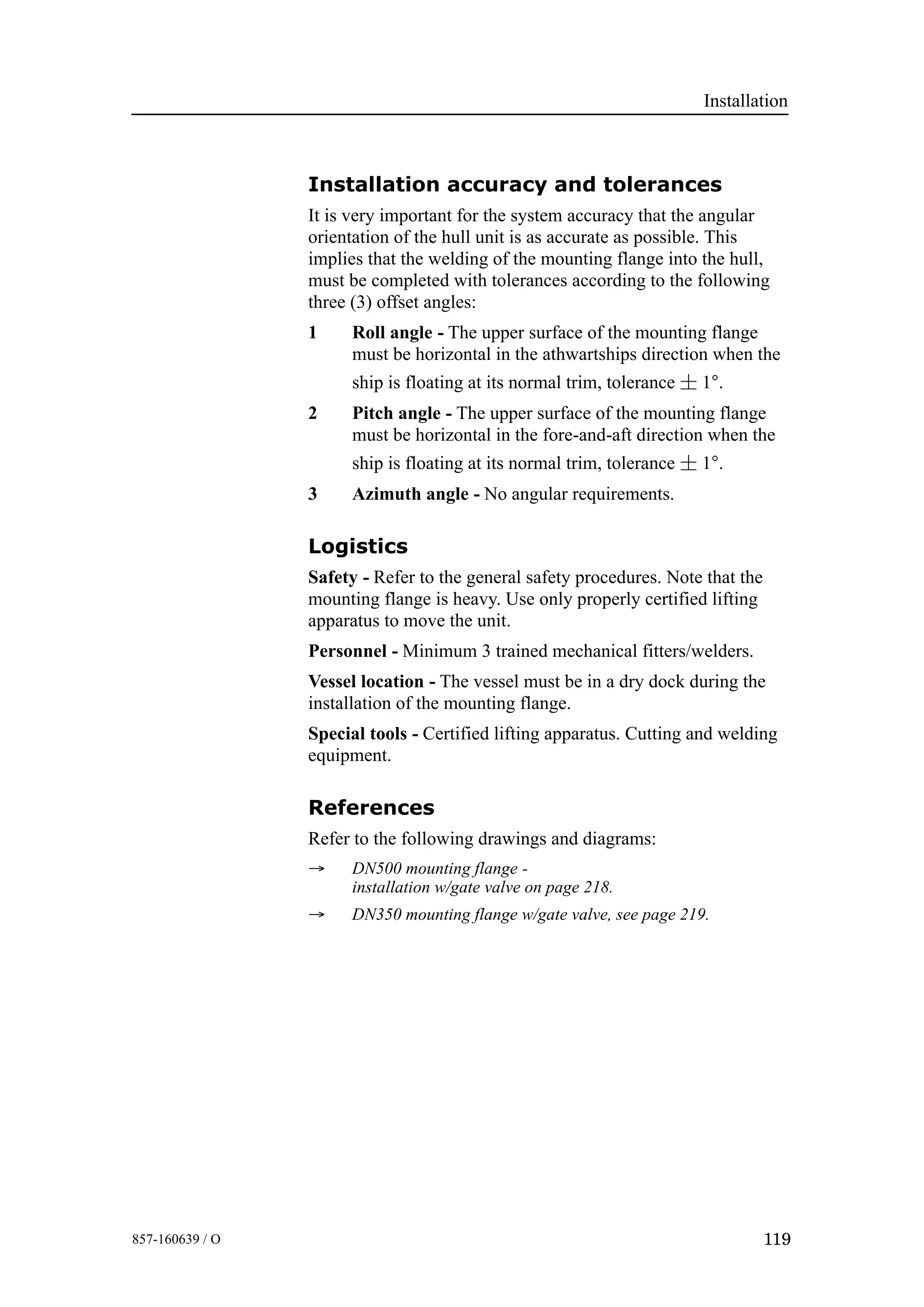 Installation
119857-160639 / O
Installation accuracy and tolerances
It is very important for the system accuracy that the angular
orientation of the hull unit is as accurate as possible. This
implies that the welding of the mounting flange into the hull,
must be completed with tolerances according to the following
three (3) offset angles:
1 Roll angle - The upper surface of the mounting flange
must be horizontal in the athwartships direction when the
ship is floating at its normal trim, tolerance ¦ 1°.
2 Pitch angle - The upper surface of the mounting flange
must be horizontal in the fore-and-aft direction when the
ship is floating at its normal trim, tolerance ¦ 1°.
3 Azimuth angle - No angular requirements.
Logistics
Safety - Refer to the general safety procedures. Note that the
mounting flange is heavy. Use only properly certified lifting
apparatus to move the unit.
Personnel - Minimum 3 trained mechanical fitters/welders.
Vessel location - The vessel must be in a dry dock during the
installation of the mounting flange.
Special tools - Certified lifting apparatus. Cutting and welding
equipment.
References
Refer to the following drawings and diagrams:
→ DN500 mounting flange -
installation w/gate valve on page 218.
→ DN350 mounting flange w/gate valve, see page 219.
 