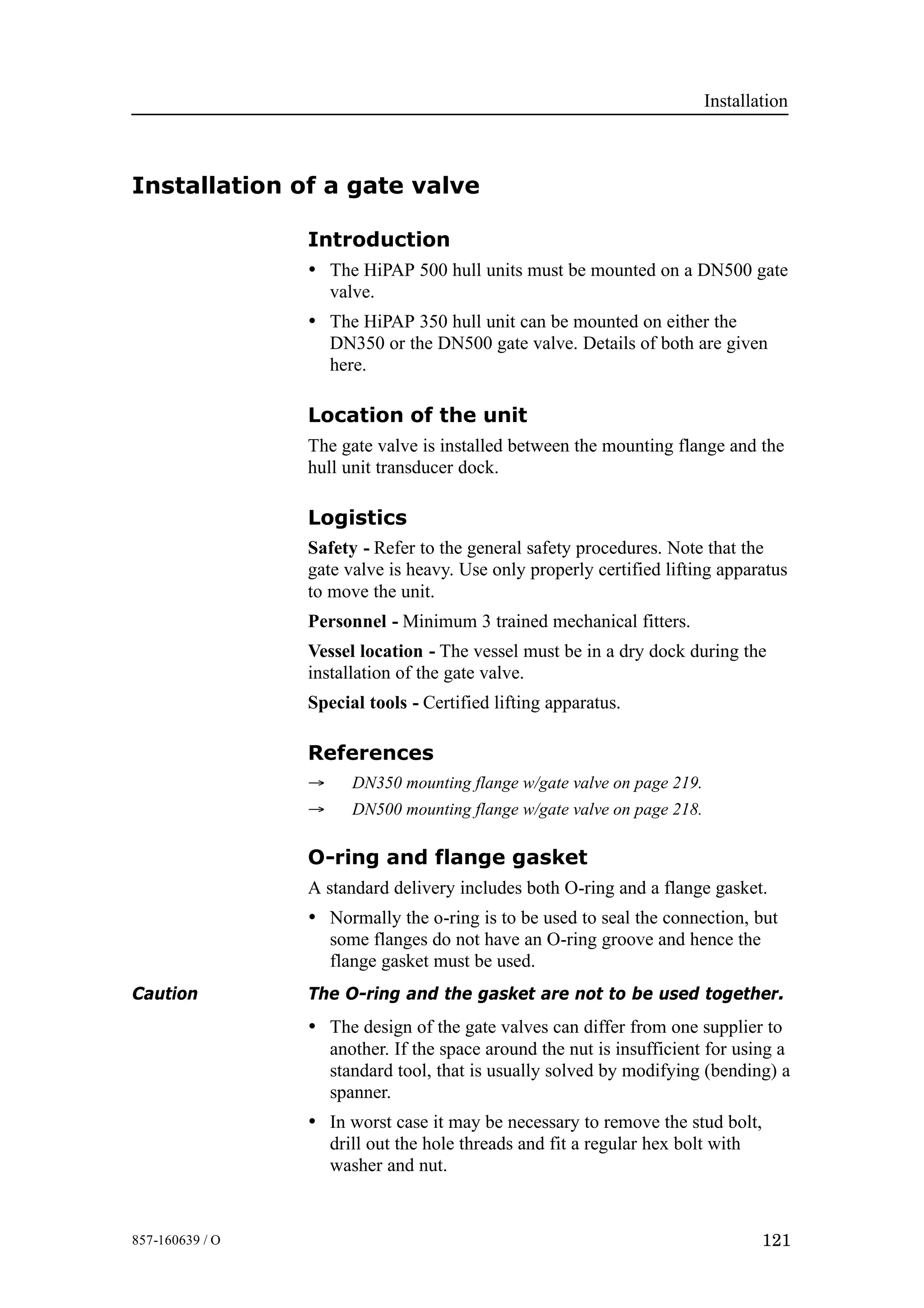 Installation
121857-160639 / O
Installation of a gate valve
Introduction
• The HiPAP 500 hull units must be mounted on a DN500 gate
valve.
• The HiPAP 350 hull unit can be mounted on either the
DN350 or the DN500 gate valve. Details of both are given
here.
Location of the unit
The gate valve is installed between the mounting flange and the
hull unit transducer dock.
Logistics
Safety - Refer to the general safety procedures. Note that the
gate valve is heavy. Use only properly certified lifting apparatus
to move the unit.
Personnel - Minimum 3 trained mechanical fitters.
Vessel location - The vessel must be in a dry dock during the
installation of the gate valve.
Special tools - Certified lifting apparatus.
References
→ DN350 mounting flange w/gate valve on page 219.
→ DN500 mounting flange w/gate valve on page 218.
O-ring and flange gasket
A standard delivery includes both O-ring and a flange gasket.
• Normally the o-ring is to be used to seal the connection, but
some flanges do not have an O-ring groove and hence the
flange gasket must be used.
Caution The O-ring and the gasket are not to be used together.
• The design of the gate valves can differ from one supplier to
another. If the space around the nut is insufficient for using a
standard tool, that is usually solved by modifying (bending) a
spanner.
• In worst case it may be necessary to remove the stud bolt,
drill out the hole threads and fit a regular hex bolt with
washer and nut.
 