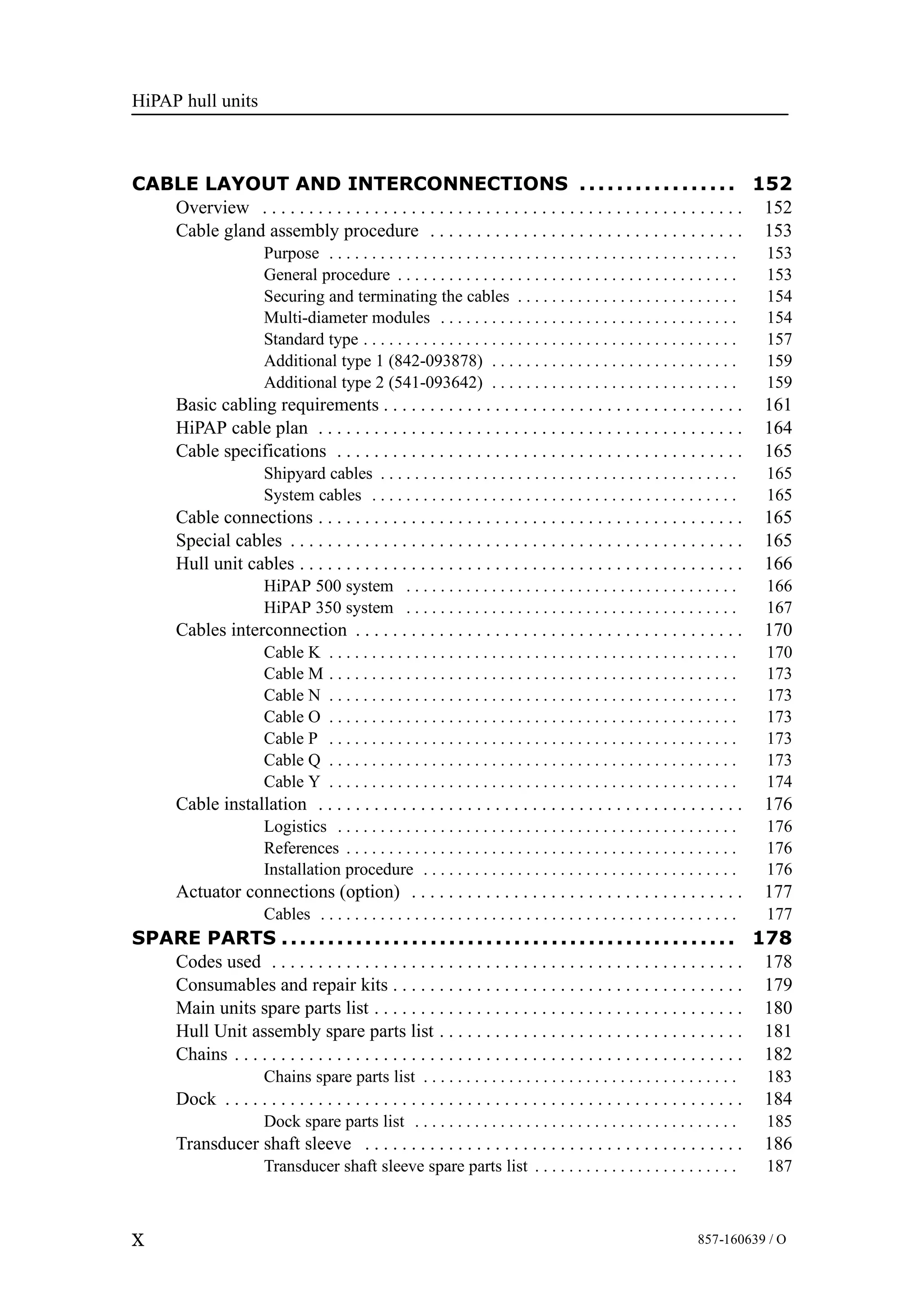 HiPAP hull units
X 857-160639 / O
CABLE LAYOUT AND INTERCONNECTIONS 152.................
Overview 152. . . . . . . . . . . . . . . . . . . . . . . . . . . . . . . . . . . . . . . . . . . . . . . . . . . .
Cable gland assembly procedure 153. . . . . . . . . . . . . . . . . . . . . . . . . . . . . . . . . .
Purpose 153. . . . . . . . . . . . . . . . . . . . . . . . . . . . . . . . . . . . . . . . . . . . . . . .
General procedure 153. . . . . . . . . . . . . . . . . . . . . . . . . . . . . . . . . . . . . . . .
Securing and terminating the cables 154. . . . . . . . . . . . . . . . . . . . . . . . . .
Multi-diameter modules 154. . . . . . . . . . . . . . . . . . . . . . . . . . . . . . . . . . .
Standard type 157. . . . . . . . . . . . . . . . . . . . . . . . . . . . . . . . . . . . . . . . . . . .
Additional type 1 (842-093878) 159. . . . . . . . . . . . . . . . . . . . . . . . . . . . .
Additional type 2 (541-093642) 159. . . . . . . . . . . . . . . . . . . . . . . . . . . . .
Basic cabling requirements 161. . . . . . . . . . . . . . . . . . . . . . . . . . . . . . . . . . . . . . .
HiPAP cable plan 164. . . . . . . . . . . . . . . . . . . . . . . . . . . . . . . . . . . . . . . . . . . . . .
Cable specifications 165. . . . . . . . . . . . . . . . . . . . . . . . . . . . . . . . . . . . . . . . . . . .
Shipyard cables 165. . . . . . . . . . . . . . . . . . . . . . . . . . . . . . . . . . . . . . . . . .
System cables 165. . . . . . . . . . . . . . . . . . . . . . . . . . . . . . . . . . . . . . . . . . .
Cable connections 165. . . . . . . . . . . . . . . . . . . . . . . . . . . . . . . . . . . . . . . . . . . . . .
Special cables 165. . . . . . . . . . . . . . . . . . . . . . . . . . . . . . . . . . . . . . . . . . . . . . . . .
Hull unit cables 166. . . . . . . . . . . . . . . . . . . . . . . . . . . . . . . . . . . . . . . . . . . . . . . .
HiPAP 500 system 166. . . . . . . . . . . . . . . . . . . . . . . . . . . . . . . . . . . . . . .
HiPAP 350 system 167. . . . . . . . . . . . . . . . . . . . . . . . . . . . . . . . . . . . . . .
Cables interconnection 170. . . . . . . . . . . . . . . . . . . . . . . . . . . . . . . . . . . . . . . . . .
Cable K 170. . . . . . . . . . . . . . . . . . . . . . . . . . . . . . . . . . . . . . . . . . . . . . . .
Cable M 173. . . . . . . . . . . . . . . . . . . . . . . . . . . . . . . . . . . . . . . . . . . . . . . .
Cable N 173. . . . . . . . . . . . . . . . . . . . . . . . . . . . . . . . . . . . . . . . . . . . . . . .
Cable O 173. . . . . . . . . . . . . . . . . . . . . . . . . . . . . . . . . . . . . . . . . . . . . . . .
Cable P 173. . . . . . . . . . . . . . . . . . . . . . . . . . . . . . . . . . . . . . . . . . . . . . . .
Cable Q 173. . . . . . . . . . . . . . . . . . . . . . . . . . . . . . . . . . . . . . . . . . . . . . . .
Cable Y 174. . . . . . . . . . . . . . . . . . . . . . . . . . . . . . . . . . . . . . . . . . . . . . . .
Cable installation 176. . . . . . . . . . . . . . . . . . . . . . . . . . . . . . . . . . . . . . . . . . . . . .
Logistics 176. . . . . . . . . . . . . . . . . . . . . . . . . . . . . . . . . . . . . . . . . . . . . . .
References 176. . . . . . . . . . . . . . . . . . . . . . . . . . . . . . . . . . . . . . . . . . . . . .
Installation procedure 176. . . . . . . . . . . . . . . . . . . . . . . . . . . . . . . . . . . . .
Actuator connections (option) 177. . . . . . . . . . . . . . . . . . . . . . . . . . . . . . . . . . . .
Cables 177. . . . . . . . . . . . . . . . . . . . . . . . . . . . . . . . . . . . . . . . . . . . . . . . .
SPARE PARTS 178.................................................
Codes used 178. . . . . . . . . . . . . . . . . . . . . . . . . . . . . . . . . . . . . . . . . . . . . . . . . . .
Consumables and repair kits 179. . . . . . . . . . . . . . . . . . . . . . . . . . . . . . . . . . . . . .
Main units spare parts list 180. . . . . . . . . . . . . . . . . . . . . . . . . . . . . . . . . . . . . . . .
Hull Unit assembly spare parts list 181. . . . . . . . . . . . . . . . . . . . . . . . . . . . . . . . .
Chains 182. . . . . . . . . . . . . . . . . . . . . . . . . . . . . . . . . . . . . . . . . . . . . . . . . . . . . . .
Chains spare parts list 183. . . . . . . . . . . . . . . . . . . . . . . . . . . . . . . . . . . . .
Dock 184. . . . . . . . . . . . . . . . . . . . . . . . . . . . . . . . . . . . . . . . . . . . . . . . . . . . . . . .
Dock spare parts list 185. . . . . . . . . . . . . . . . . . . . . . . . . . . . . . . . . . . . . .
Transducer shaft sleeve 186. . . . . . . . . . . . . . . . . . . . . . . . . . . . . . . . . . . . . . . . .
Transducer shaft sleeve spare parts list 187. . . . . . . . . . . . . . . . . . . . . . . .
 