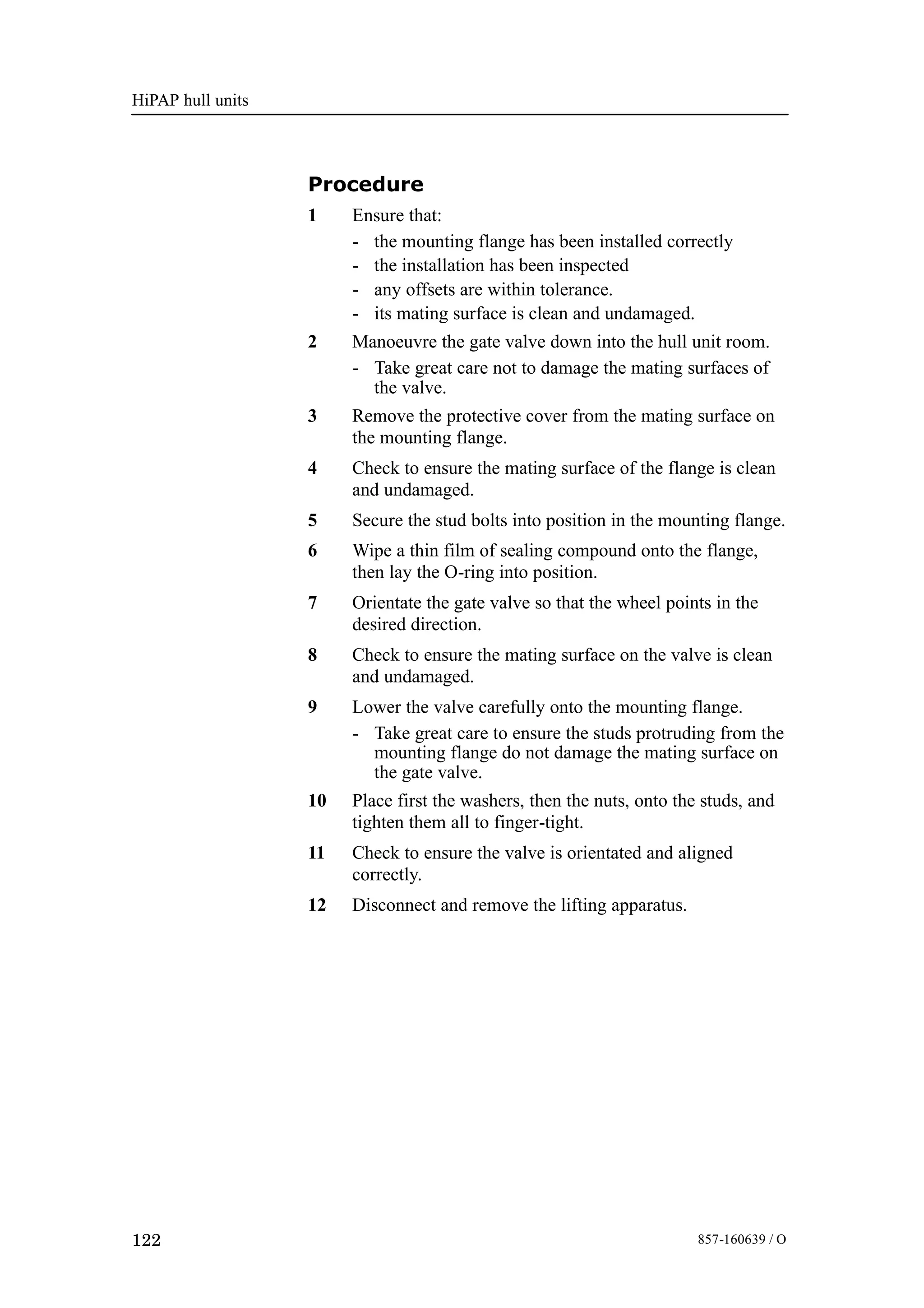 HiPAP hull units
122 857-160639 / O
Procedure
1 Ensure that:
- the mounting flange has been installed correctly
- the installation has been inspected
- any offsets are within tolerance.
- its mating surface is clean and undamaged.
2 Manoeuvre the gate valve down into the hull unit room.
- Take great care not to damage the mating surfaces of
the valve.
3 Remove the protective cover from the mating surface on
the mounting flange.
4 Check to ensure the mating surface of the flange is clean
and undamaged.
5 Secure the stud bolts into position in the mounting flange.
6 Wipe a thin film of sealing compound onto the flange,
then lay the O-ring into position.
7 Orientate the gate valve so that the wheel points in the
desired direction.
8 Check to ensure the mating surface on the valve is clean
and undamaged.
9 Lower the valve carefully onto the mounting flange.
- Take great care to ensure the studs protruding from the
mounting flange do not damage the mating surface on
the gate valve.
10 Place first the washers, then the nuts, onto the studs, and
tighten them all to finger-tight.
11 Check to ensure the valve is orientated and aligned
correctly.
12 Disconnect and remove the lifting apparatus.
 