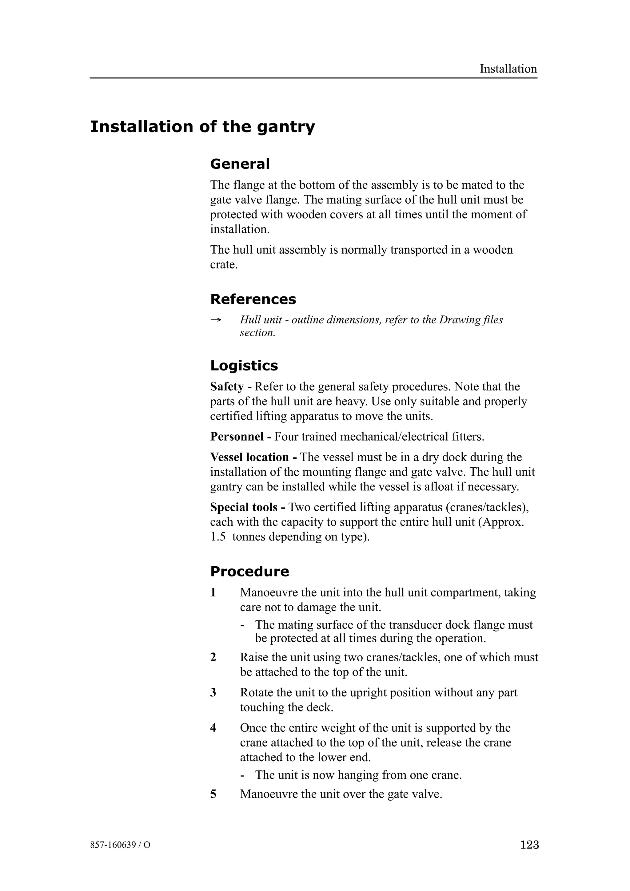 Installation
123857-160639 / O
Installation of the gantry
General
The flange at the bottom of the assembly is to be mated to the
gate valve flange. The mating surface of the hull unit must be
protected with wooden covers at all times until the moment of
installation.
The hull unit assembly is normally transported in a wooden
crate.
References
→ Hull unit - outline dimensions, refer to the Drawing files
section.
Logistics
Safety - Refer to the general safety procedures. Note that the
parts of the hull unit are heavy. Use only suitable and properly
certified lifting apparatus to move the units.
Personnel - Four trained mechanical/electrical fitters.
Vessel location - The vessel must be in a dry dock during the
installation of the mounting flange and gate valve. The hull unit
gantry can be installed while the vessel is afloat if necessary.
Special tools - Two certified lifting apparatus (cranes/tackles),
each with the capacity to support the entire hull unit (Approx.
1.5 tonnes depending on type).
Procedure
1 Manoeuvre the unit into the hull unit compartment, taking
care not to damage the unit.
- The mating surface of the transducer dock flange must
be protected at all times during the operation.
2 Raise the unit using two cranes/tackles, one of which must
be attached to the top of the unit.
3 Rotate the unit to the upright position without any part
touching the deck.
4 Once the entire weight of the unit is supported by the
crane attached to the top of the unit, release the crane
attached to the lower end.
- The unit is now hanging from one crane.
5 Manoeuvre the unit over the gate valve.
 