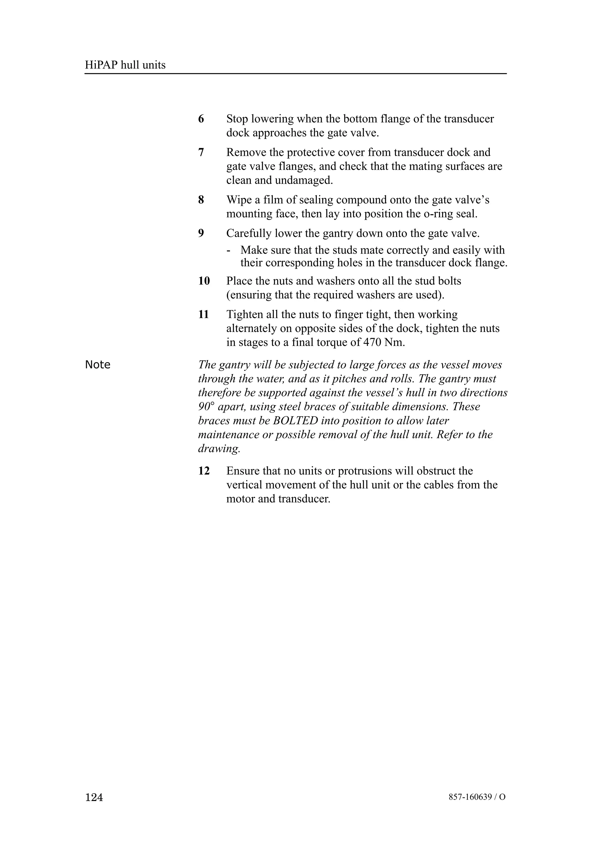 HiPAP hull units
124 857-160639 / O
6 Stop lowering when the bottom flange of the transducer
dock approaches the gate valve.
7 Remove the protective cover from transducer dock and
gate valve flanges, and check that the mating surfaces are
clean and undamaged.
8 Wipe a film of sealing compound onto the gate valve’s
mounting face, then lay into position the o-ring seal.
9 Carefully lower the gantry down onto the gate valve.
- Make sure that the studs mate correctly and easily with
their corresponding holes in the transducer dock flange.
10 Place the nuts and washers onto all the stud bolts
(ensuring that the required washers are used).
11 Tighten all the nuts to finger tight, then working
alternately on opposite sides of the dock, tighten the nuts
in stages to a final torque of 470 Nm.
Note The gantry will be subjected to large forces as the vessel moves
through the water, and as it pitches and rolls. The gantry must
therefore be supported against the vessel’s hull in two directions
90° apart, using steel braces of suitable dimensions. These
braces must be BOLTED into position to allow later
maintenance or possible removal of the hull unit. Refer to the
drawing.
12 Ensure that no units or protrusions will obstruct the
vertical movement of the hull unit or the cables from the
motor and transducer.
 