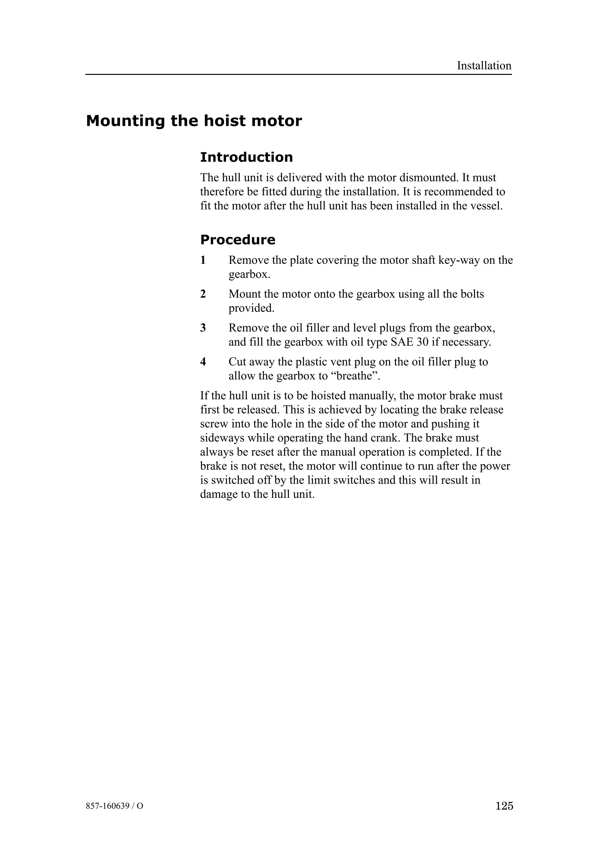 Installation
125857-160639 / O
Mounting the hoist motor
Introduction
The hull unit is delivered with the motor dismounted. It must
therefore be fitted during the installation. It is recommended to
fit the motor after the hull unit has been installed in the vessel.
Procedure
1 Remove the plate covering the motor shaft key-way on the
gearbox.
2 Mount the motor onto the gearbox using all the bolts
provided.
3 Remove the oil filler and level plugs from the gearbox,
and fill the gearbox with oil type SAE 30 if necessary.
4 Cut away the plastic vent plug on the oil filler plug to
allow the gearbox to “breathe”.
If the hull unit is to be hoisted manually, the motor brake must
first be released. This is achieved by locating the brake release
screw into the hole in the side of the motor and pushing it
sideways while operating the hand crank. The brake must
always be reset after the manual operation is completed. If the
brake is not reset, the motor will continue to run after the power
is switched off by the limit switches and this will result in
damage to the hull unit.
 
