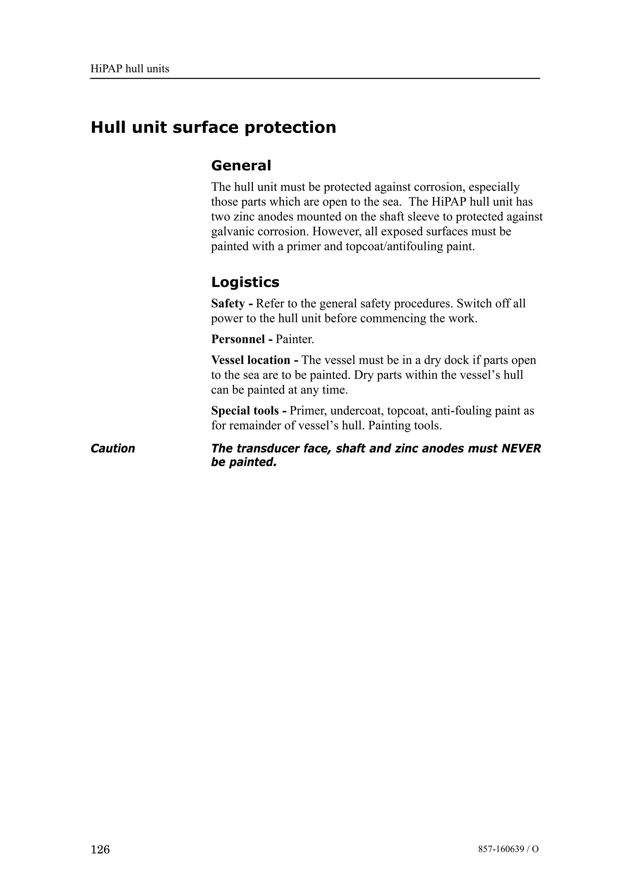 HiPAP hull units
126 857-160639 / O
Hull unit surface protection
General
The hull unit must be protected against corrosion, especially
those parts which are open to the sea. The HiPAP hull unit has
two zinc anodes mounted on the shaft sleeve to protected against
galvanic corrosion. However, all exposed surfaces must be
painted with a primer and topcoat/antifouling paint.
Logistics
Safety - Refer to the general safety procedures. Switch off all
power to the hull unit before commencing the work.
Personnel - Painter.
Vessel location - The vessel must be in a dry dock if parts open
to the sea are to be painted. Dry parts within the vessel’s hull
can be painted at any time.
Special tools - Primer, undercoat, topcoat, anti-fouling paint as
for remainder of vessel’s hull. Painting tools.
Caution The transducer face, shaft and zinc anodes must NEVER
be painted.
 