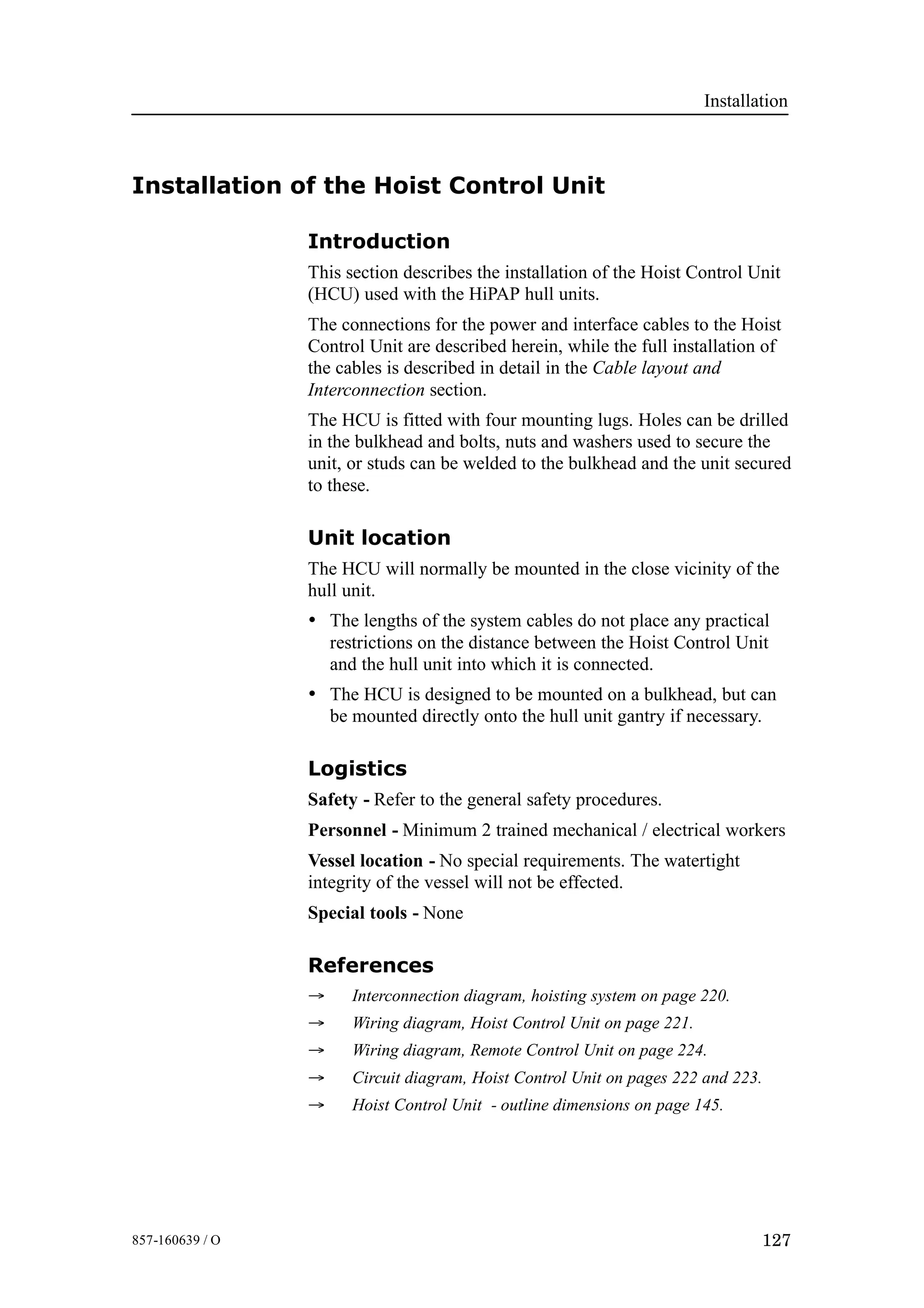 Installation
127857-160639 / O
Installation of the Hoist Control Unit
Introduction
This section describes the installation of the Hoist Control Unit
(HCU) used with the HiPAP hull units.
The connections for the power and interface cables to the Hoist
Control Unit are described herein, while the full installation of
the cables is described in detail in the Cable layout and
Interconnection section.
The HCU is fitted with four mounting lugs. Holes can be drilled
in the bulkhead and bolts, nuts and washers used to secure the
unit, or studs can be welded to the bulkhead and the unit secured
to these.
Unit location
The HCU will normally be mounted in the close vicinity of the
hull unit.
• The lengths of the system cables do not place any practical
restrictions on the distance between the Hoist Control Unit
and the hull unit into which it is connected.
• The HCU is designed to be mounted on a bulkhead, but can
be mounted directly onto the hull unit gantry if necessary.
Logistics
Safety - Refer to the general safety procedures.
Personnel - Minimum 2 trained mechanical / electrical workers
Vessel location - No special requirements. The watertight
integrity of the vessel will not be effected.
Special tools - None
References
→ Interconnection diagram, hoisting system on page 220.
→ Wiring diagram, Hoist Control Unit on page 221.
→ Wiring diagram, Remote Control Unit on page 224.
→ Circuit diagram, Hoist Control Unit on pages 222 and 223.
→ Hoist Control Unit - outline dimensions on page 145.
 