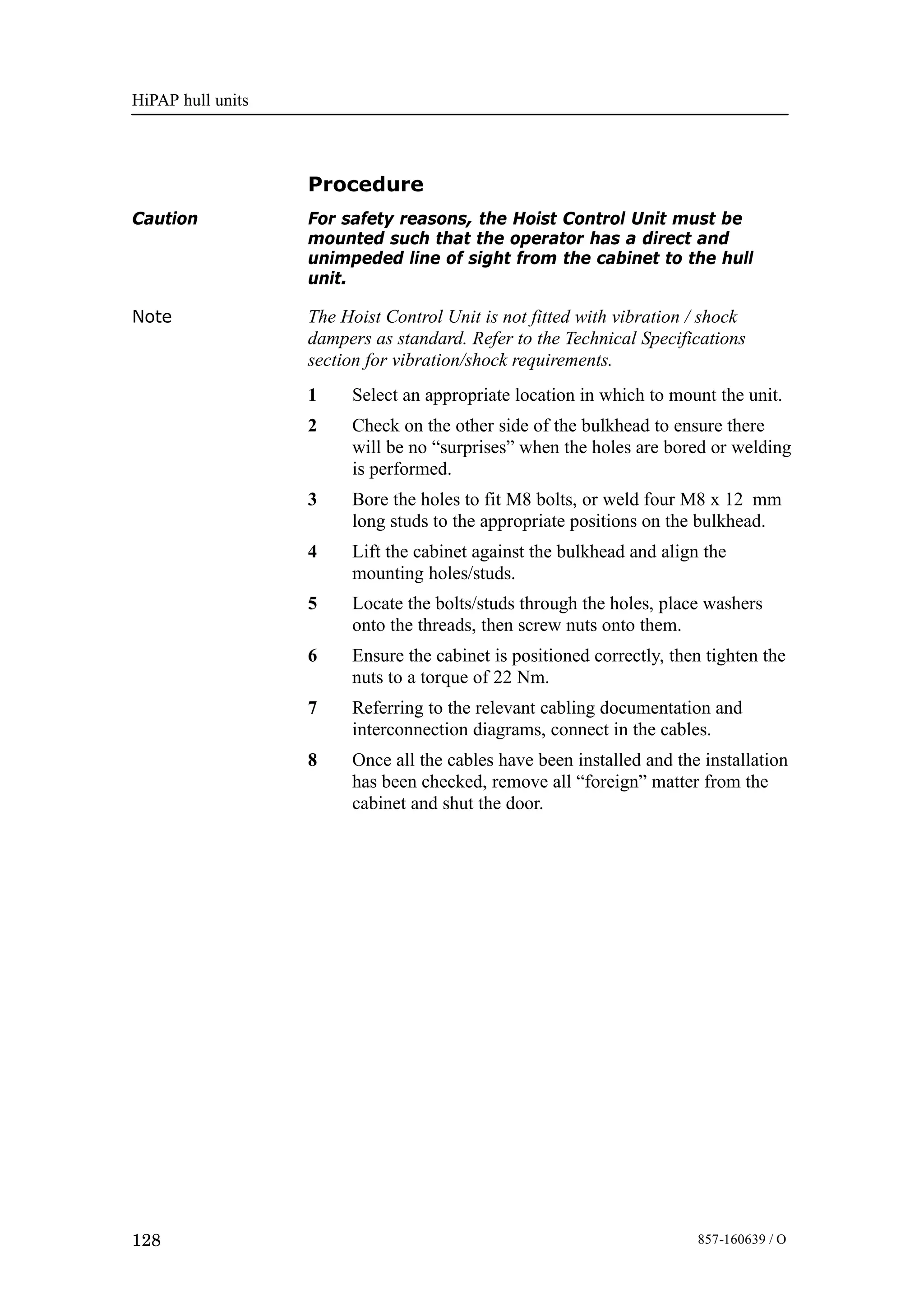 HiPAP hull units
128 857-160639 / O
Procedure
Caution For safety reasons, the Hoist Control Unit must be
mounted such that the operator has a direct and
unimpeded line of sight from the cabinet to the hull
unit.
Note The Hoist Control Unit is not fitted with vibration / shock
dampers as standard. Refer to the Technical Specifications
section for vibration/shock requirements.
1 Select an appropriate location in which to mount the unit.
2 Check on the other side of the bulkhead to ensure there
will be no “surprises” when the holes are bored or welding
is performed.
3 Bore the holes to fit M8 bolts, or weld four M8 x 12 mm
long studs to the appropriate positions on the bulkhead.
4 Lift the cabinet against the bulkhead and align the
mounting holes/studs.
5 Locate the bolts/studs through the holes, place washers
onto the threads, then screw nuts onto them.
6 Ensure the cabinet is positioned correctly, then tighten the
nuts to a torque of 22 Nm.
7 Referring to the relevant cabling documentation and
interconnection diagrams, connect in the cables.
8 Once all the cables have been installed and the installation
has been checked, remove all “foreign” matter from the
cabinet and shut the door.
 