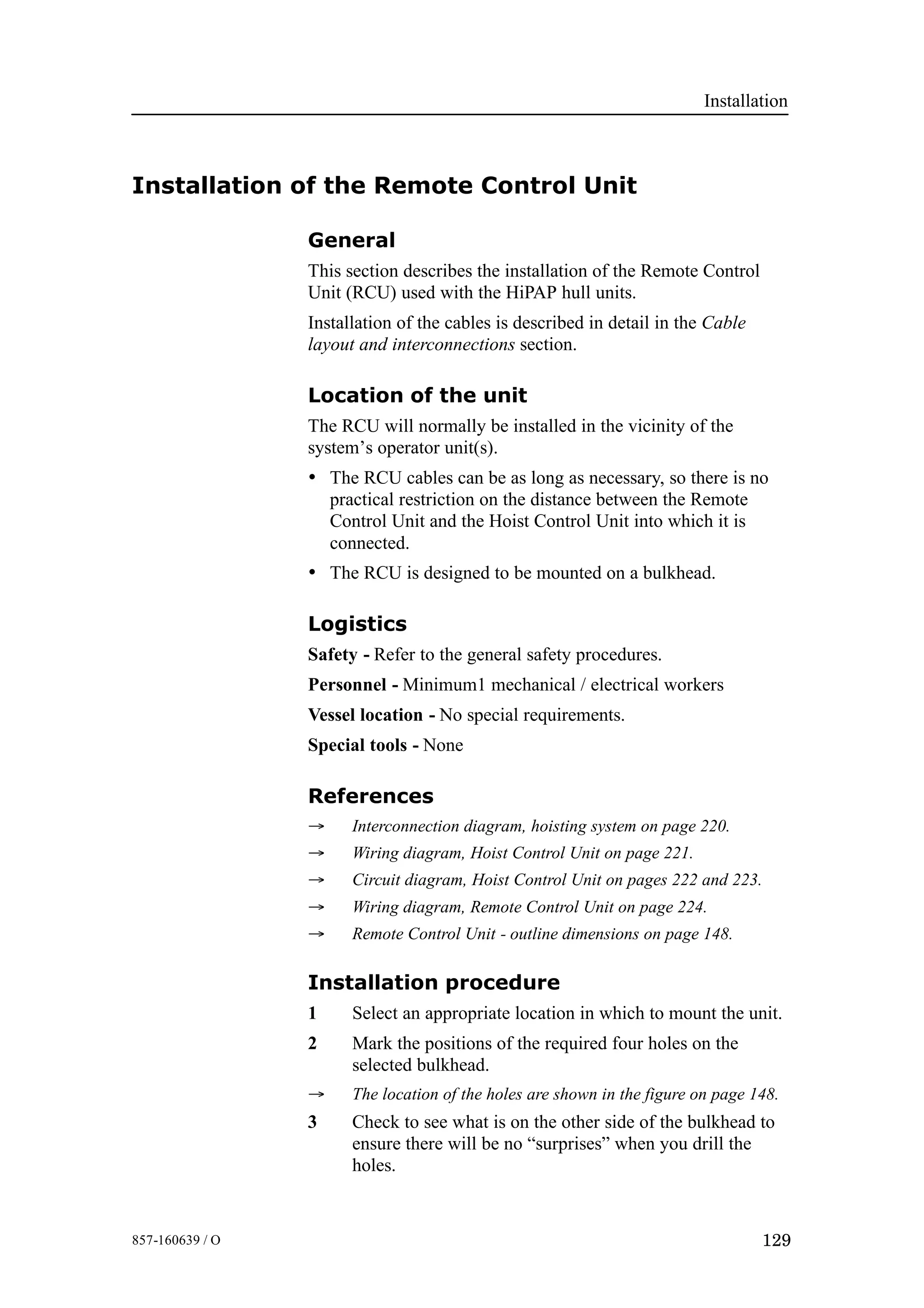 Installation
129857-160639 / O
Installation of the Remote Control Unit
General
This section describes the installation of the Remote Control
Unit (RCU) used with the HiPAP hull units.
Installation of the cables is described in detail in the Cable
layout and interconnections section.
Location of the unit
The RCU will normally be installed in the vicinity of the
system’s operator unit(s).
• The RCU cables can be as long as necessary, so there is no
practical restriction on the distance between the Remote
Control Unit and the Hoist Control Unit into which it is
connected.
• The RCU is designed to be mounted on a bulkhead.
Logistics
Safety - Refer to the general safety procedures.
Personnel - Minimum1 mechanical / electrical workers
Vessel location - No special requirements.
Special tools - None
References
→ Interconnection diagram, hoisting system on page 220.
→ Wiring diagram, Hoist Control Unit on page 221.
→ Circuit diagram, Hoist Control Unit on pages 222 and 223.
→ Wiring diagram, Remote Control Unit on page 224.
→ Remote Control Unit - outline dimensions on page 148.
Installation procedure
1 Select an appropriate location in which to mount the unit.
2 Mark the positions of the required four holes on the
selected bulkhead.
→ The location of the holes are shown in the figure on page 148.
3 Check to see what is on the other side of the bulkhead to
ensure there will be no “surprises” when you drill the
holes.
 