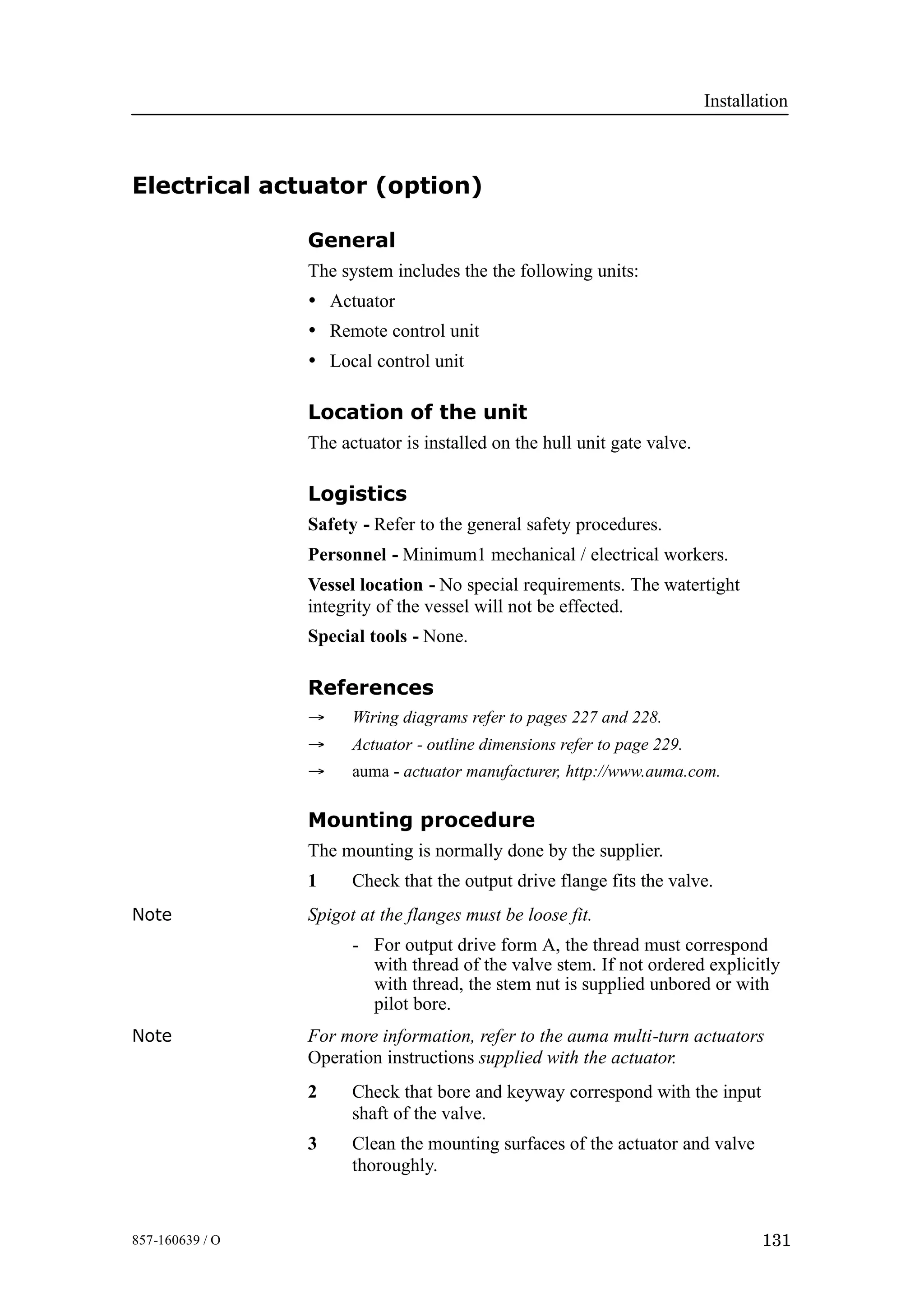 Installation
131857-160639 / O
Electrical actuator (option)
General
The system includes the the following units:
• Actuator
• Remote control unit
• Local control unit
Location of the unit
The actuator is installed on the hull unit gate valve.
Logistics
Safety - Refer to the general safety procedures.
Personnel - Minimum1 mechanical / electrical workers.
Vessel location - No special requirements. The watertight
integrity of the vessel will not be effected.
Special tools - None.
References
→ Wiring diagrams refer to pages 227 and 228.
→ Actuator - outline dimensions refer to page 229.
→ auma - actuator manufacturer, http://www.auma.com.
Mounting procedure
The mounting is normally done by the supplier.
1 Check that the output drive flange fits the valve.
Note Spigot at the flanges must be loose fit.
- For output drive form A, the thread must correspond
with thread of the valve stem. If not ordered explicitly
with thread, the stem nut is supplied unbored or with
pilot bore.
Note For more information, refer to the auma multi-turn actuators
Operation instructions supplied with the actuator.
2 Check that bore and keyway correspond with the input
shaft of the valve.
3 Clean the mounting surfaces of the actuator and valve
thoroughly.
 
