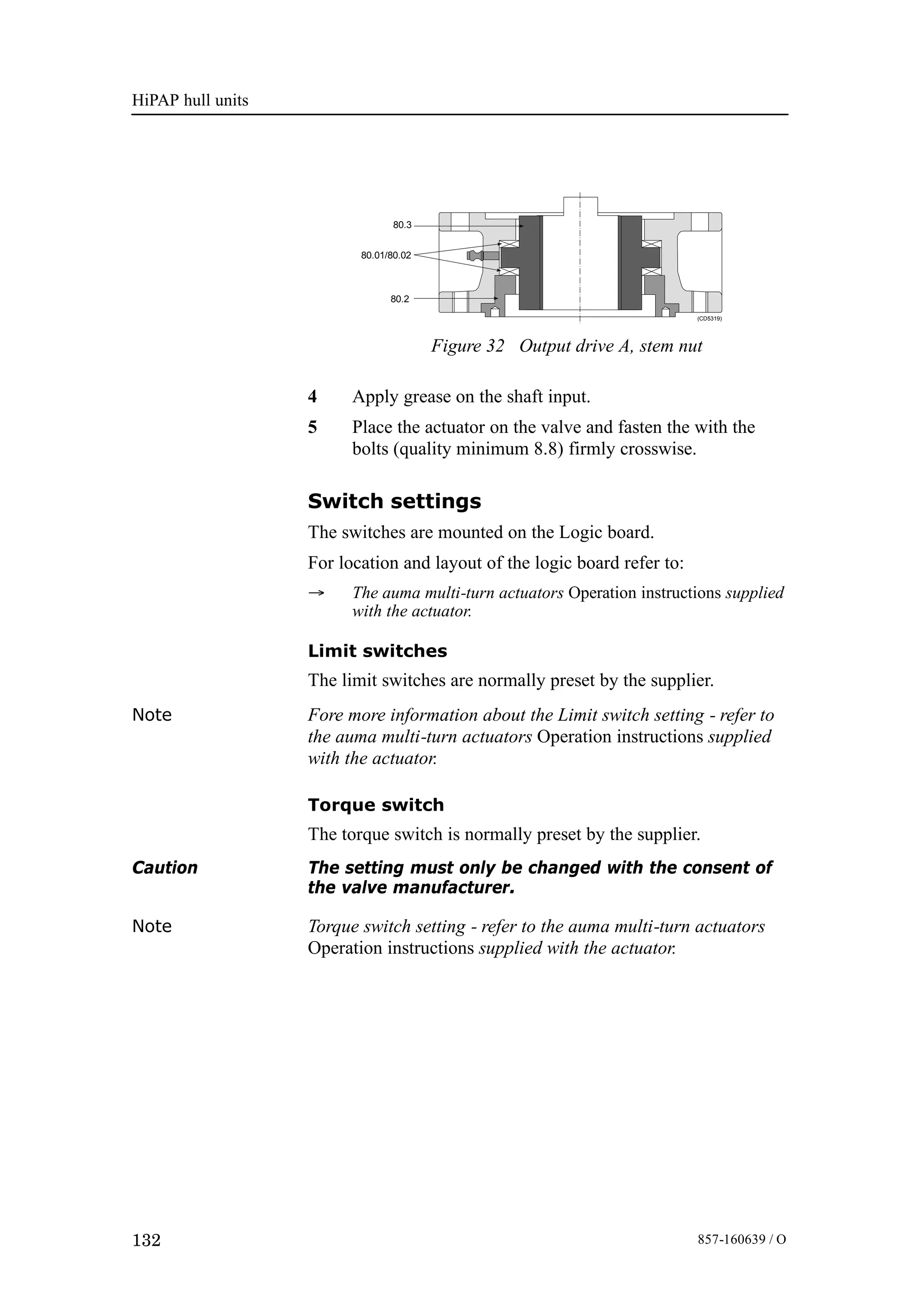 HiPAP hull units
132 857-160639 / O
80.3
80.01/80.02
80.2
(CD5319)
Figure 32 Output drive A, stem nut
4 Apply grease on the shaft input.
5 Place the actuator on the valve and fasten the with the
bolts (quality minimum 8.8) firmly crosswise.
Switch settings
The switches are mounted on the Logic board.
For location and layout of the logic board refer to:
→ The auma multi-turn actuators Operation instructions supplied
with the actuator.
Limit switches
The limit switches are normally preset by the supplier.
Note Fore more information about the Limit switch setting - refer to
the auma multi-turn actuators Operation instructions supplied
with the actuator.
Torque switch
The torque switch is normally preset by the supplier.
Caution The setting must only be changed with the consent of
the valve manufacturer.
Note Torque switch setting - refer to the auma multi-turn actuators
Operation instructions supplied with the actuator.
 
