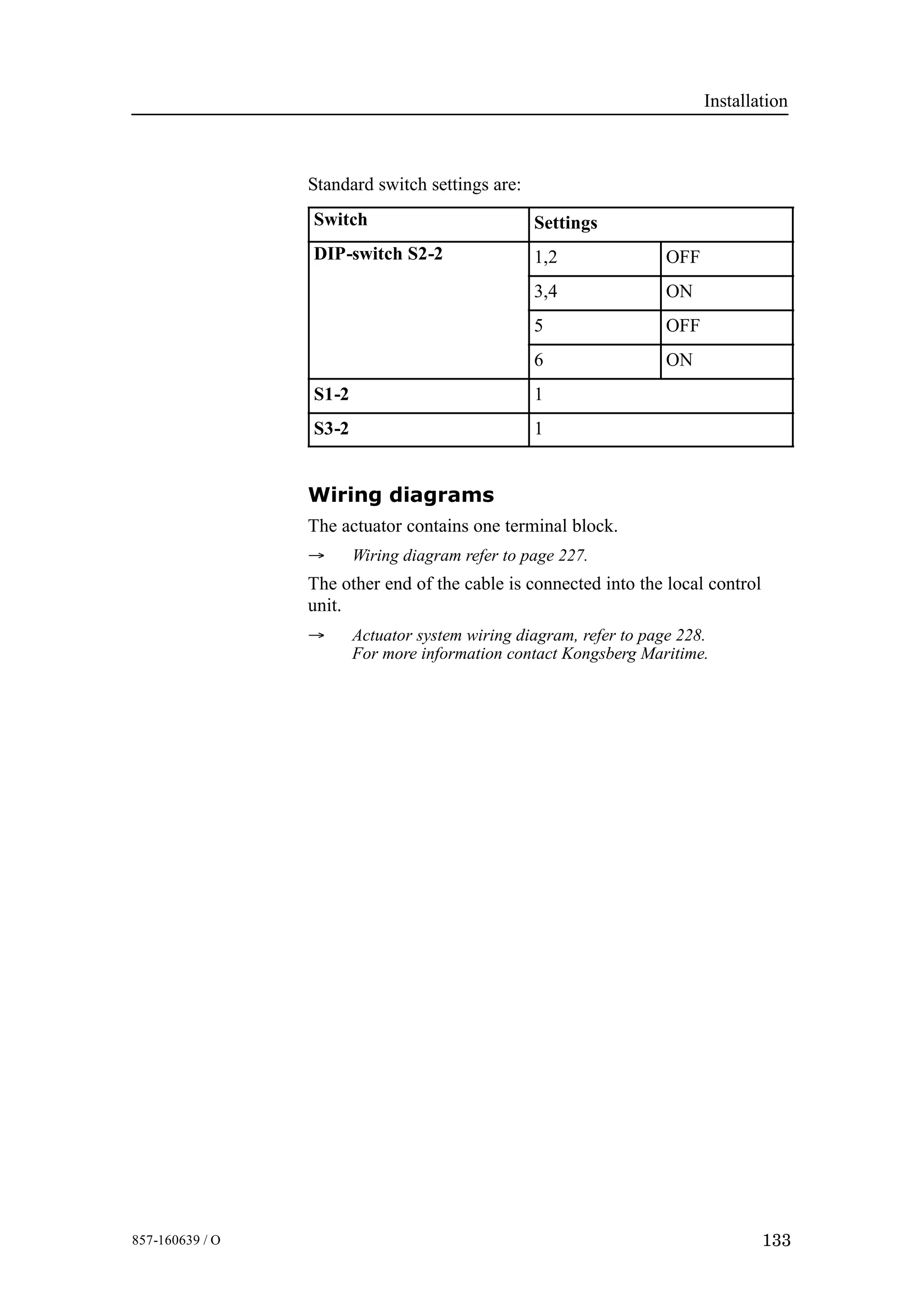 Installation
133857-160639 / O
Standard switch settings are:
Switch Settings
DIP-switch S2-2 1,2 OFF
3,4 ON
5 OFF
6 ON
S1-2 1
S3-2 1
Wiring diagrams
The actuator contains one terminal block.
→ Wiring diagram refer to page 227.
The other end of the cable is connected into the local control
unit.
→ Actuator system wiring diagram, refer to page 228.
For more information contact Kongsberg Maritime.
 