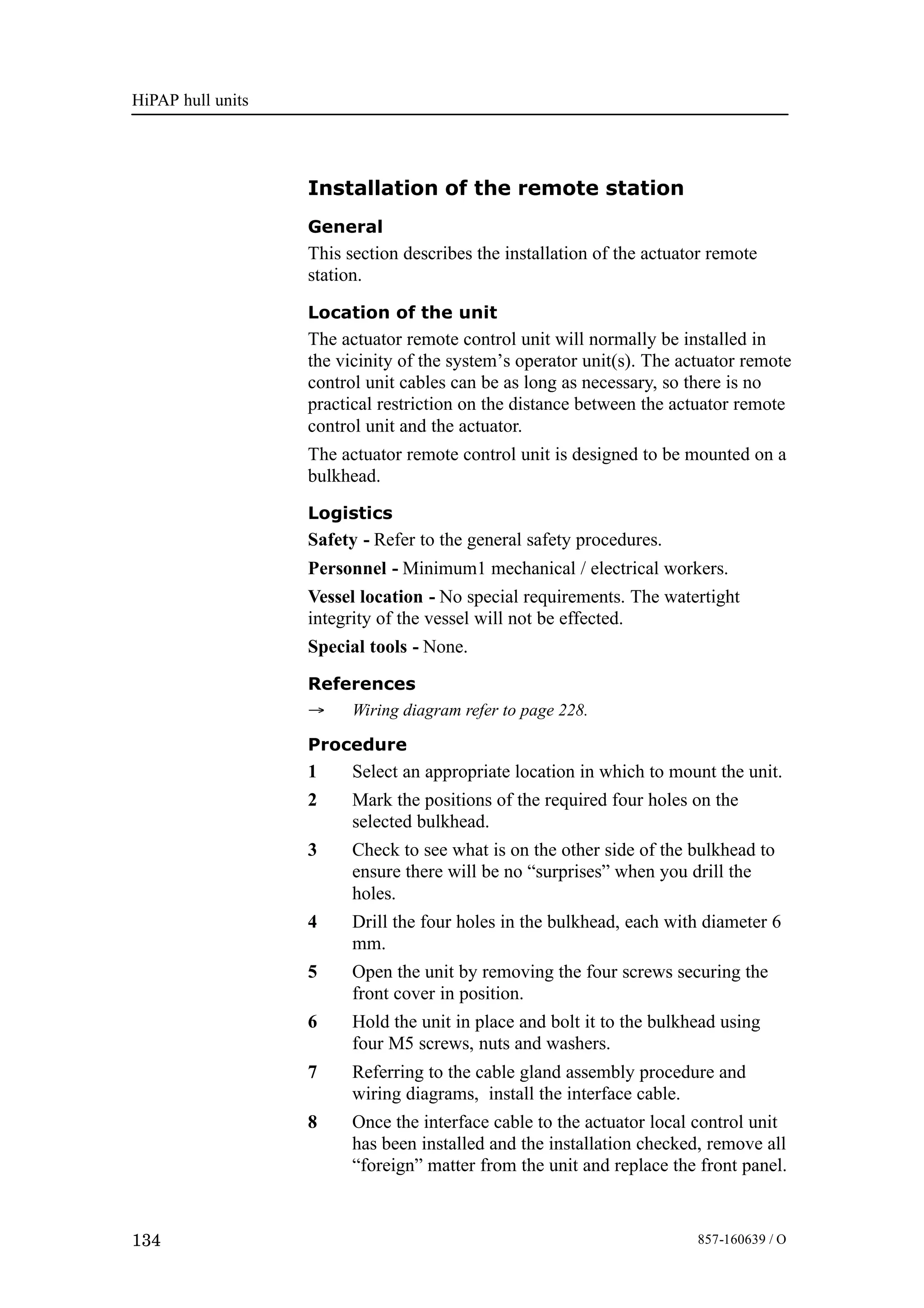 HiPAP hull units
134 857-160639 / O
Installation of the remote station
General
This section describes the installation of the actuator remote
station.
Location of the unit
The actuator remote control unit will normally be installed in
the vicinity of the system’s operator unit(s). The actuator remote
control unit cables can be as long as necessary, so there is no
practical restriction on the distance between the actuator remote
control unit and the actuator.
The actuator remote control unit is designed to be mounted on a
bulkhead.
Logistics
Safety - Refer to the general safety procedures.
Personnel - Minimum1 mechanical / electrical workers.
Vessel location - No special requirements. The watertight
integrity of the vessel will not be effected.
Special tools - None.
References
→ Wiring diagram refer to page 228.
Procedure
1 Select an appropriate location in which to mount the unit.
2 Mark the positions of the required four holes on the
selected bulkhead.
3 Check to see what is on the other side of the bulkhead to
ensure there will be no “surprises” when you drill the
holes.
4 Drill the four holes in the bulkhead, each with diameter 6
mm.
5 Open the unit by removing the four screws securing the
front cover in position.
6 Hold the unit in place and bolt it to the bulkhead using
four M5 screws, nuts and washers.
7 Referring to the cable gland assembly procedure and
wiring diagrams, install the interface cable.
8 Once the interface cable to the actuator local control unit
has been installed and the installation checked, remove all
“foreign” matter from the unit and replace the front panel.
 