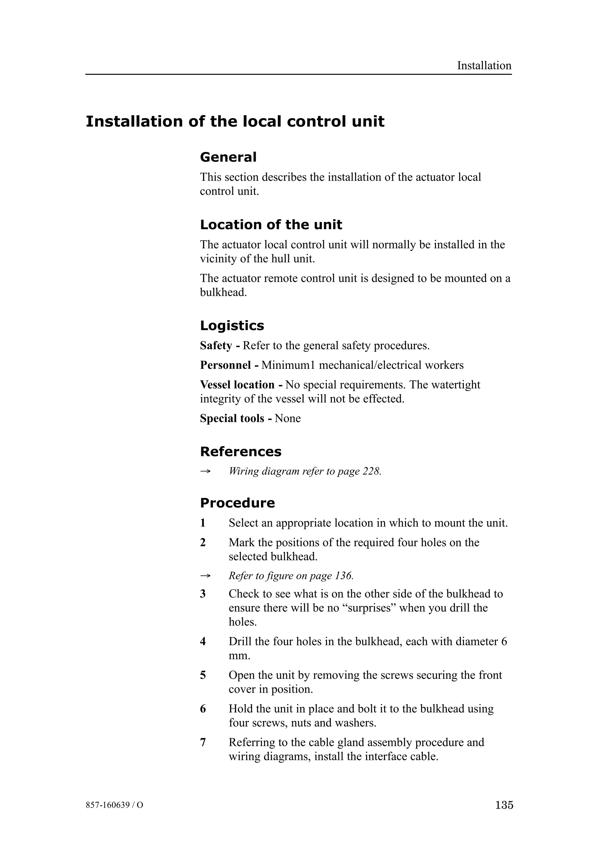 Installation
135857-160639 / O
Installation of the local control unit
General
This section describes the installation of the actuator local
control unit.
Location of the unit
The actuator local control unit will normally be installed in the
vicinity of the hull unit.
The actuator remote control unit is designed to be mounted on a
bulkhead.
Logistics
Safety - Refer to the general safety procedures.
Personnel - Minimum1 mechanical/electrical workers
Vessel location - No special requirements. The watertight
integrity of the vessel will not be effected.
Special tools - None
References
→ Wiring diagram refer to page 228.
Procedure
1 Select an appropriate location in which to mount the unit.
2 Mark the positions of the required four holes on the
selected bulkhead.
→ Refer to figure on page 136.
3 Check to see what is on the other side of the bulkhead to
ensure there will be no “surprises” when you drill the
holes.
4 Drill the four holes in the bulkhead, each with diameter 6
mm.
5 Open the unit by removing the screws securing the front
cover in position.
6 Hold the unit in place and bolt it to the bulkhead using
four screws, nuts and washers.
7 Referring to the cable gland assembly procedure and
wiring diagrams, install the interface cable.
 