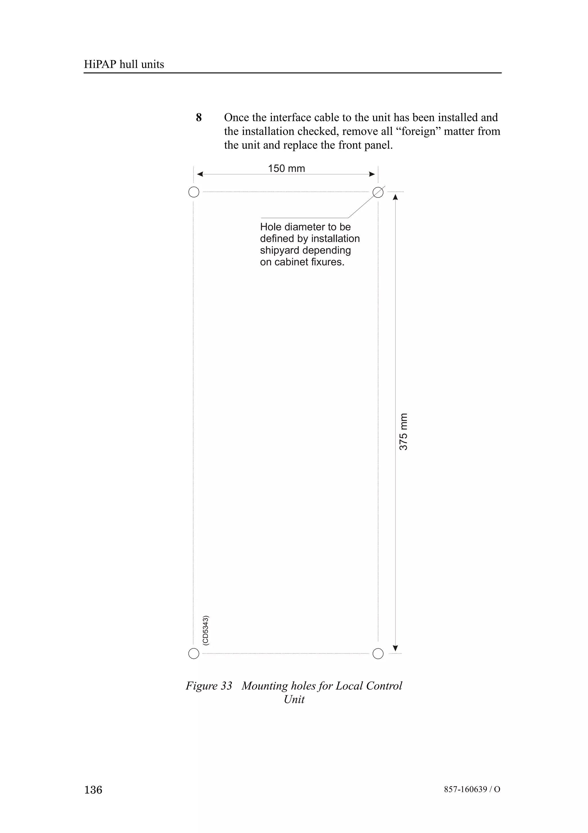 HiPAP hull units
136 857-160639 / O
8 Once the interface cable to the unit has been installed and
the installation checked, remove all “foreign” matter from
the unit and replace the front panel.
375mm
150 mm
Hole diameter to be
defined by installation
shipyard depending
on cabinet fixures.
(CD5343)
Figure 33 Mounting holes for Local Control
Unit
 