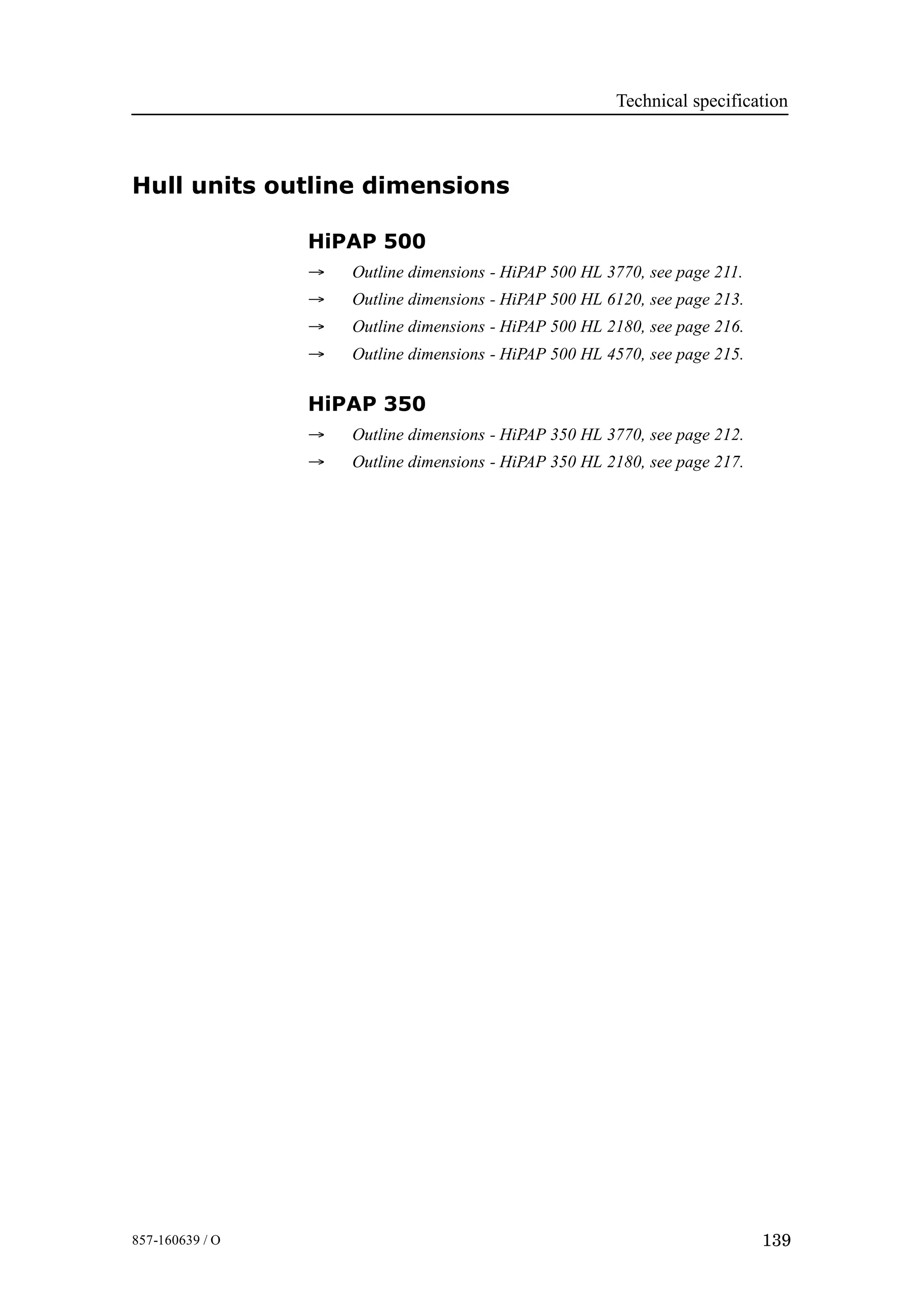 Technical specification
139857-160639 / O
Hull units outline dimensions
HiPAP 500
→ Outline dimensions - HiPAP 500 HL 3770, see page 211.
→ Outline dimensions - HiPAP 500 HL 6120, see page 213.
→ Outline dimensions - HiPAP 500 HL 2180, see page 216.
→ Outline dimensions - HiPAP 500 HL 4570, see page 215.
HiPAP 350
→ Outline dimensions - HiPAP 350 HL 3770, see page 212.
→ Outline dimensions - HiPAP 350 HL 2180, see page 217.
 