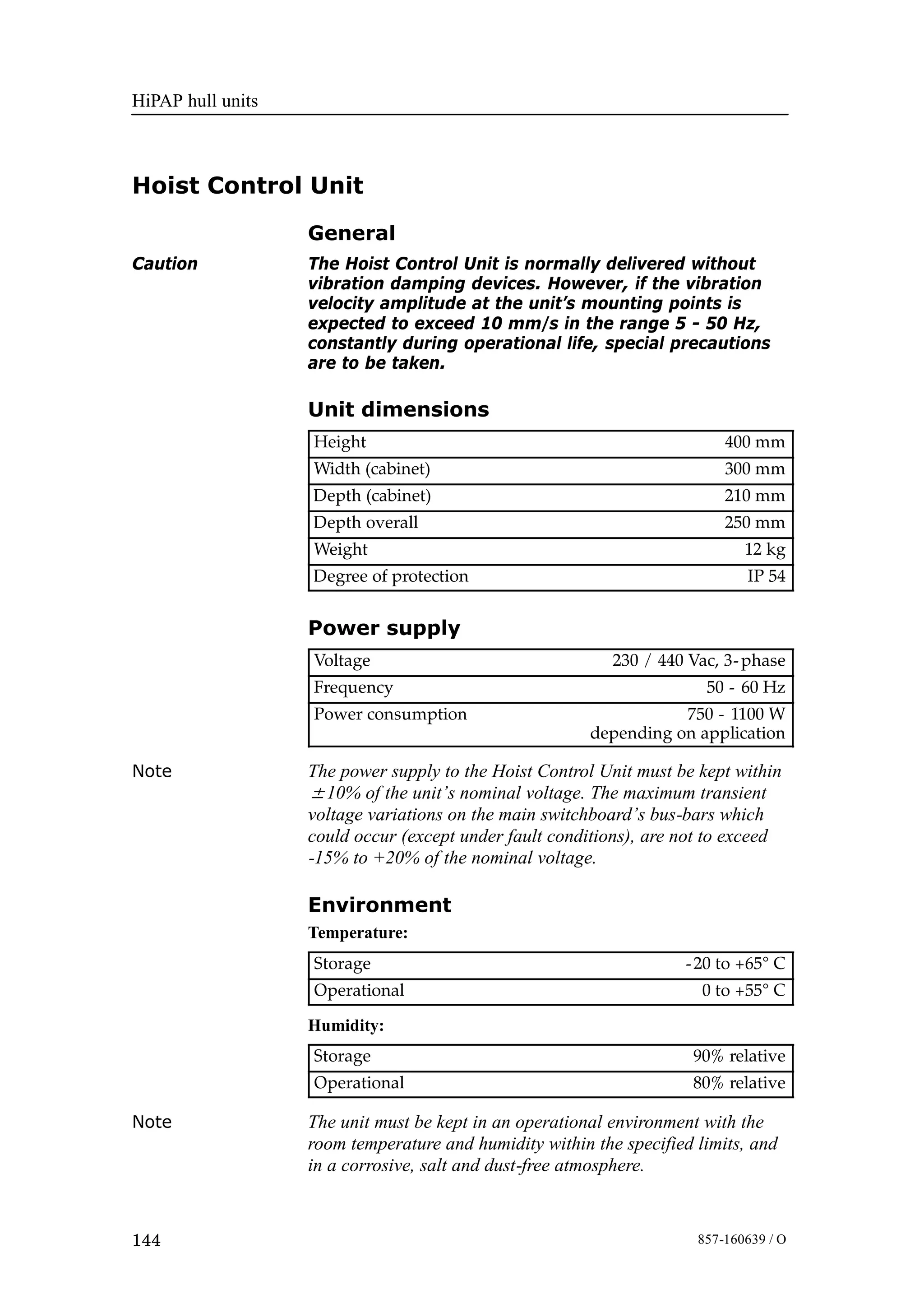 HiPAP hull units
144 857-160639 / O
Hoist Control Unit
General
Caution The Hoist Control Unit is normally delivered without
vibration damping devices. However, if the vibration
velocity amplitude at the unit’s mounting points is
expected to exceed 10 mm/s in the range 5 - 50 Hz,
constantly during operational life, special precautions
are to be taken.
Unit dimensions
Height 400 mm
Width (cabinet) 300 mm
Depth (cabinet) 210 mm
Depth overall 250 mm
Weight 12 kg
Degree of protection IP 54
Power supply
Voltage 230 / 440 Vac, 3-phase
Frequency 50 - 60 Hz
Power consumption 750 - 1100 W
depending on application
Note The power supply to the Hoist Control Unit must be kept within
±10% of the unit’s nominal voltage. The maximum transient
voltage variations on the main switchboard’s bus-bars which
could occur (except under fault conditions), are not to exceed
-15% to +20% of the nominal voltage.
Environment
Temperature:
Storage -20 to +65° C
Operational 0 to +55° C
Humidity:
Storage 90% relative
Operational 80% relative
Note The unit must be kept in an operational environment with the
room temperature and humidity within the specified limits, and
in a corrosive, salt and dust-free atmosphere.
 