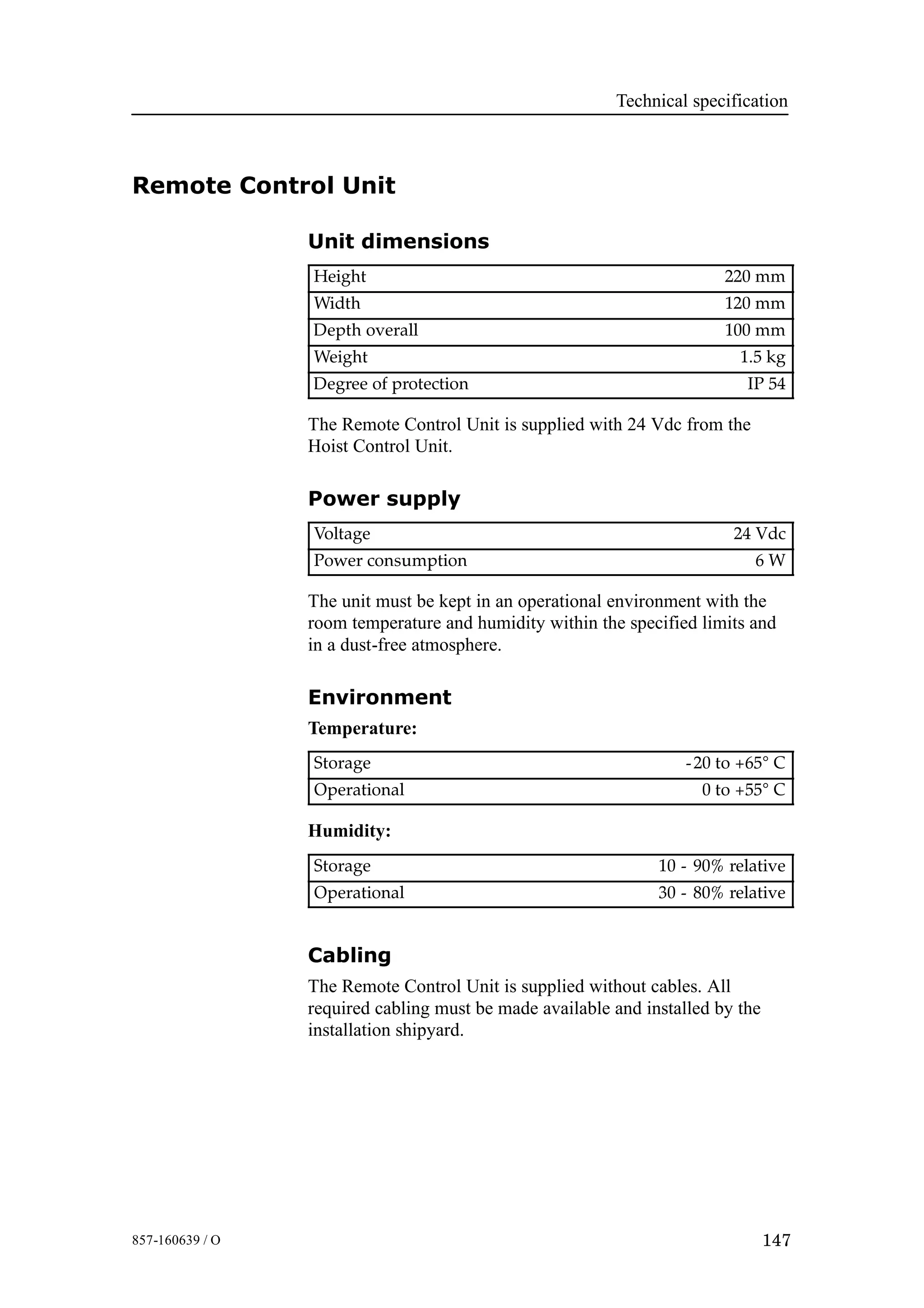 Technical specification
147857-160639 / O
Remote Control Unit
Unit dimensions
Height 220 mm
Width 120 mm
Depth overall 100 mm
Weight 1.5 kg
Degree of protection IP 54
The Remote Control Unit is supplied with 24 Vdc from the
Hoist Control Unit.
Power supply
Voltage 24 Vdc
Power consumption 6 W
The unit must be kept in an operational environment with the
room temperature and humidity within the specified limits and
in a dust-free atmosphere.
Environment
Temperature:
Storage -20 to +65° C
Operational 0 to +55° C
Humidity:
Storage 10 - 90% relative
Operational 30 - 80% relative
Cabling
The Remote Control Unit is supplied without cables. All
required cabling must be made available and installed by the
installation shipyard.
 