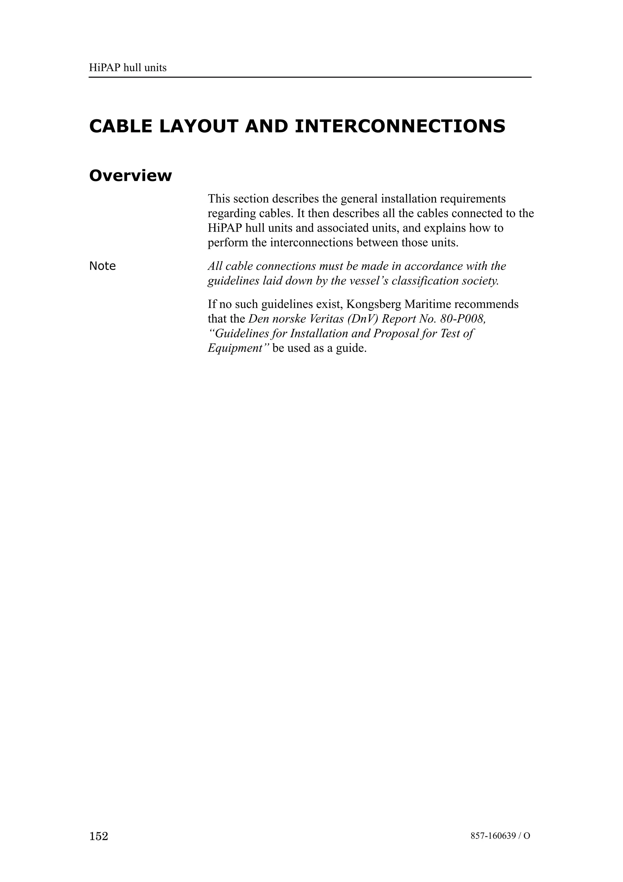 HiPAP hull units
152 857-160639 / O
CABLE LAYOUT AND INTERCONNECTIONS
Overview
This section describes the general installation requirements
regarding cables. It then describes all the cables connected to the
HiPAP hull units and associated units, and explains how to
perform the interconnections between those units.
Note All cable connections must be made in accordance with the
guidelines laid down by the vessel’s classification society.
If no such guidelines exist, Kongsberg Maritime recommends
that the Den norske Veritas (DnV) Report No. 80-P008,
“Guidelines for Installation and Proposal for Test of
Equipment” be used as a guide.
 