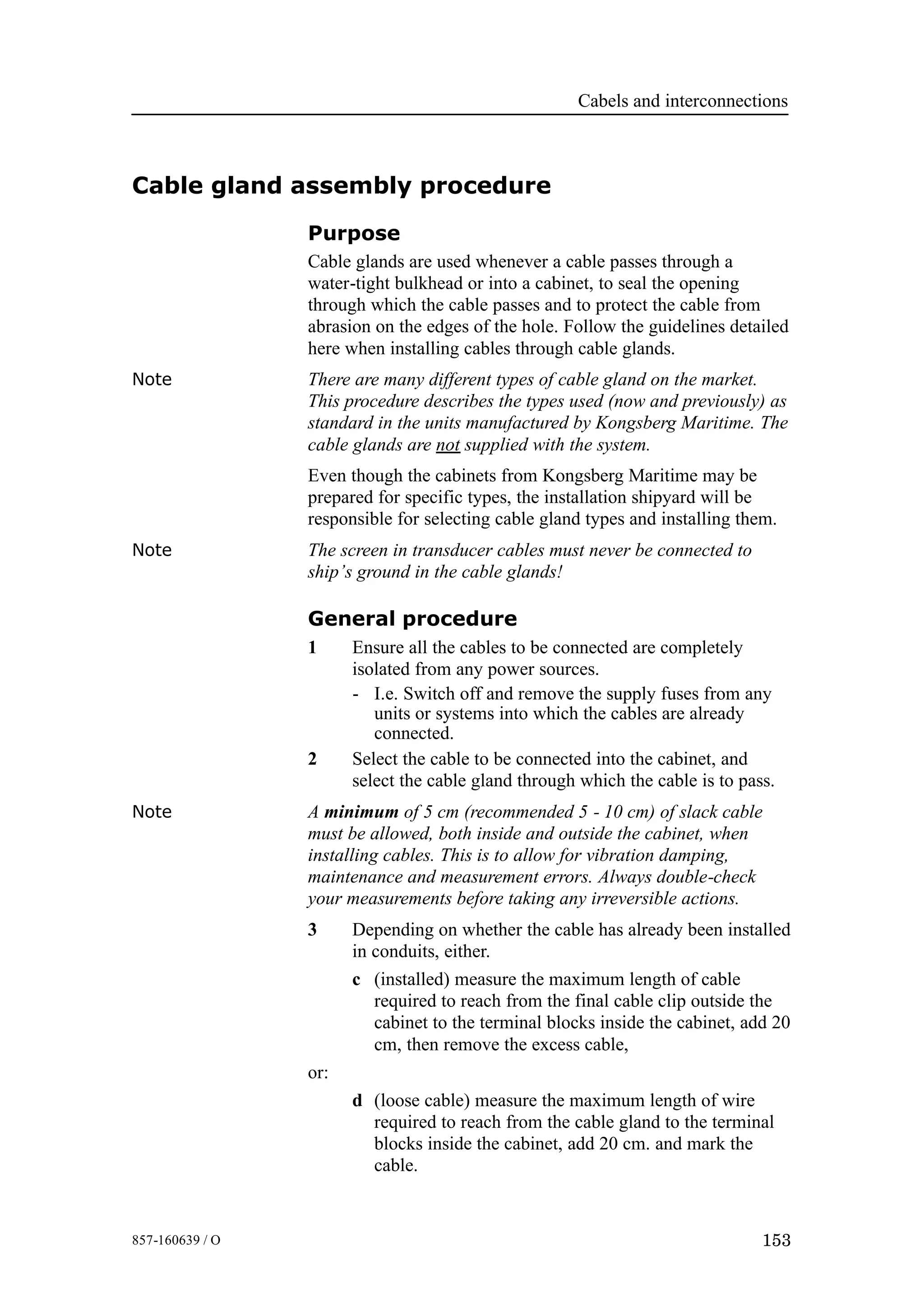 Cabels and interconnections
153857-160639 / O
Cable gland assembly procedure
Purpose
Cable glands are used whenever a cable passes through a
water-tight bulkhead or into a cabinet, to seal the opening
through which the cable passes and to protect the cable from
abrasion on the edges of the hole. Follow the guidelines detailed
here when installing cables through cable glands.
Note There are many different types of cable gland on the market.
This procedure describes the types used (now and previously) as
standard in the units manufactured by Kongsberg Maritime. The
cable glands are not supplied with the system.
Even though the cabinets from Kongsberg Maritime may be
prepared for specific types, the installation shipyard will be
responsible for selecting cable gland types and installing them.
Note The screen in transducer cables must never be connected to
ship’s ground in the cable glands!
General procedure
1 Ensure all the cables to be connected are completely
isolated from any power sources.
- I.e. Switch off and remove the supply fuses from any
units or systems into which the cables are already
connected.
2 Select the cable to be connected into the cabinet, and
select the cable gland through which the cable is to pass.
Note A minimum of 5 cm (recommended 5 - 10 cm) of slack cable
must be allowed, both inside and outside the cabinet, when
installing cables. This is to allow for vibration damping,
maintenance and measurement errors. Always double-check
your measurements before taking any irreversible actions.
3 Depending on whether the cable has already been installed
in conduits, either.
c (installed) measure the maximum length of cable
required to reach from the final cable clip outside the
cabinet to the terminal blocks inside the cabinet, add 20
cm, then remove the excess cable,
or:
d (loose cable) measure the maximum length of wire
required to reach from the cable gland to the terminal
blocks inside the cabinet, add 20 cm. and mark the
cable.
 