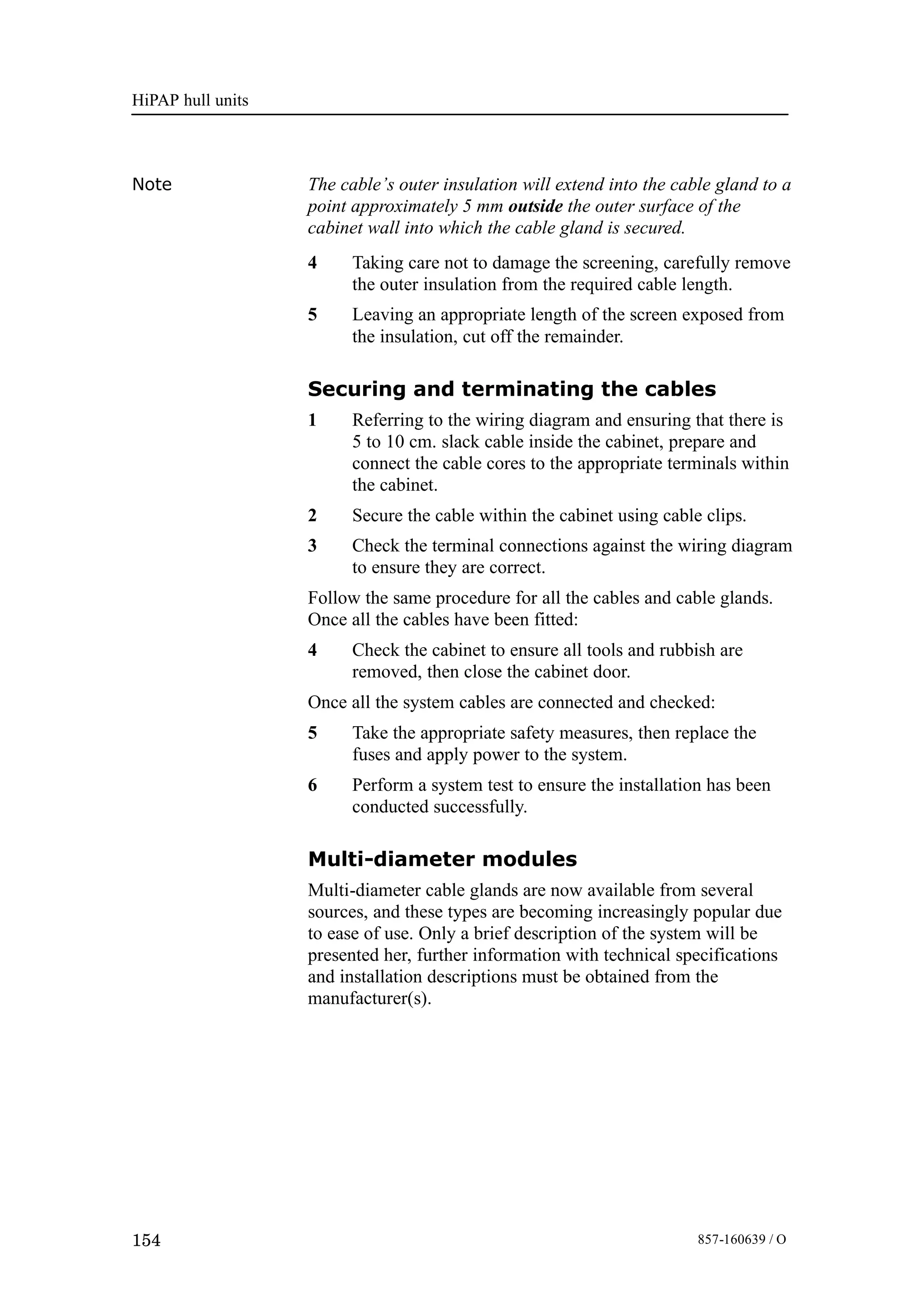 HiPAP hull units
154 857-160639 / O
Note The cable’s outer insulation will extend into the cable gland to a
point approximately 5 mm outside the outer surface of the
cabinet wall into which the cable gland is secured.
4 Taking care not to damage the screening, carefully remove
the outer insulation from the required cable length.
5 Leaving an appropriate length of the screen exposed from
the insulation, cut off the remainder.
Securing and terminating the cables
1 Referring to the wiring diagram and ensuring that there is
5 to 10 cm. slack cable inside the cabinet, prepare and
connect the cable cores to the appropriate terminals within
the cabinet.
2 Secure the cable within the cabinet using cable clips.
3 Check the terminal connections against the wiring diagram
to ensure they are correct.
Follow the same procedure for all the cables and cable glands.
Once all the cables have been fitted:
4 Check the cabinet to ensure all tools and rubbish are
removed, then close the cabinet door.
Once all the system cables are connected and checked:
5 Take the appropriate safety measures, then replace the
fuses and apply power to the system.
6 Perform a system test to ensure the installation has been
conducted successfully.
Multi-diameter modules
Multi-diameter cable glands are now available from several
sources, and these types are becoming increasingly popular due
to ease of use. Only a brief description of the system will be
presented her, further information with technical specifications
and installation descriptions must be obtained from the
manufacturer(s).
 