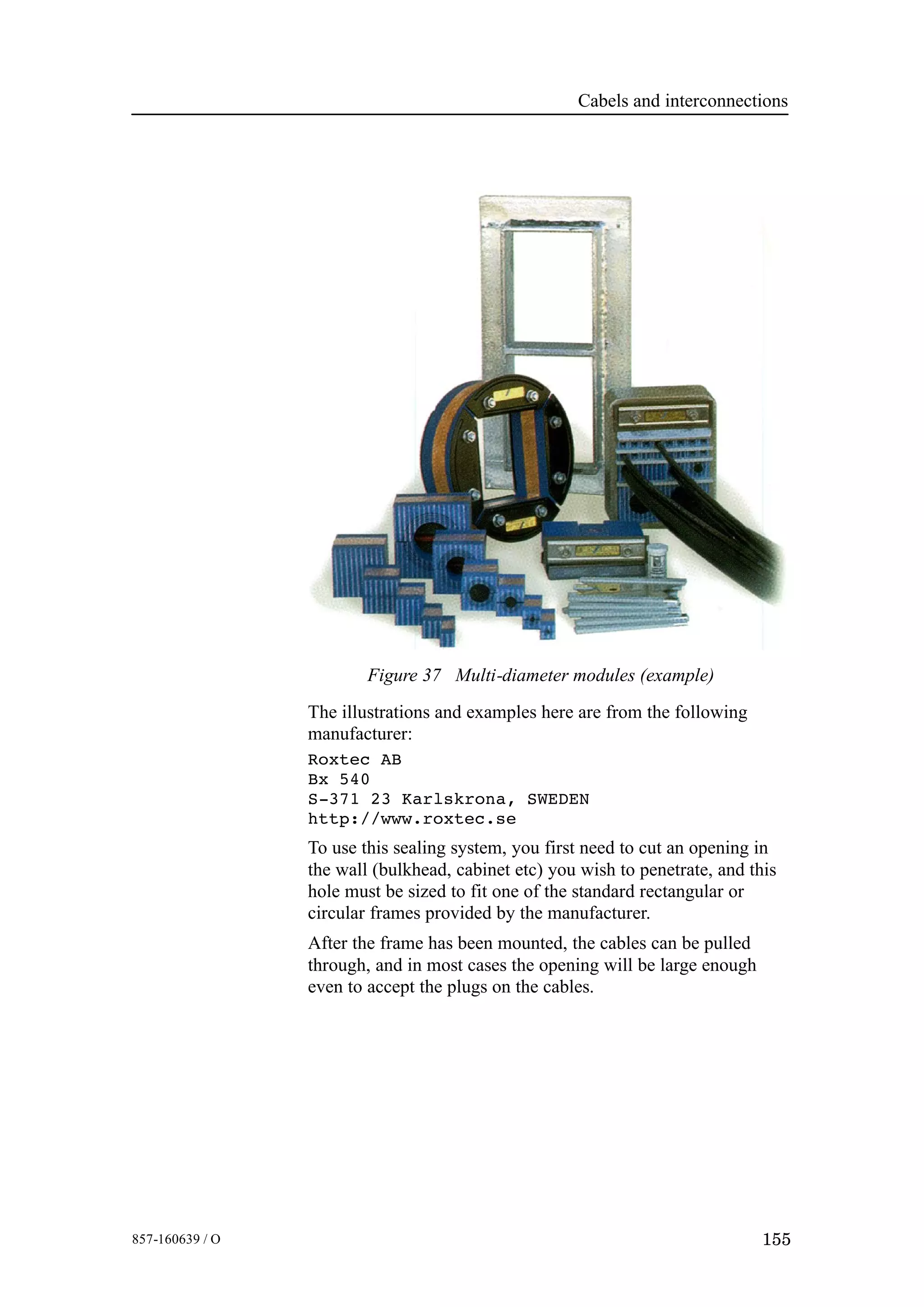 Cabels and interconnections
155857-160639 / O
Figure 37 Multi-diameter modules (example)
The illustrations and examples here are from the following
manufacturer:
Roxtec AB
Bx 540
S-371 23 Karlskrona, SWEDEN
http://www.roxtec.se
To use this sealing system, you first need to cut an opening in
the wall (bulkhead, cabinet etc) you wish to penetrate, and this
hole must be sized to fit one of the standard rectangular or
circular frames provided by the manufacturer.
After the frame has been mounted, the cables can be pulled
through, and in most cases the opening will be large enough
even to accept the plugs on the cables.
 