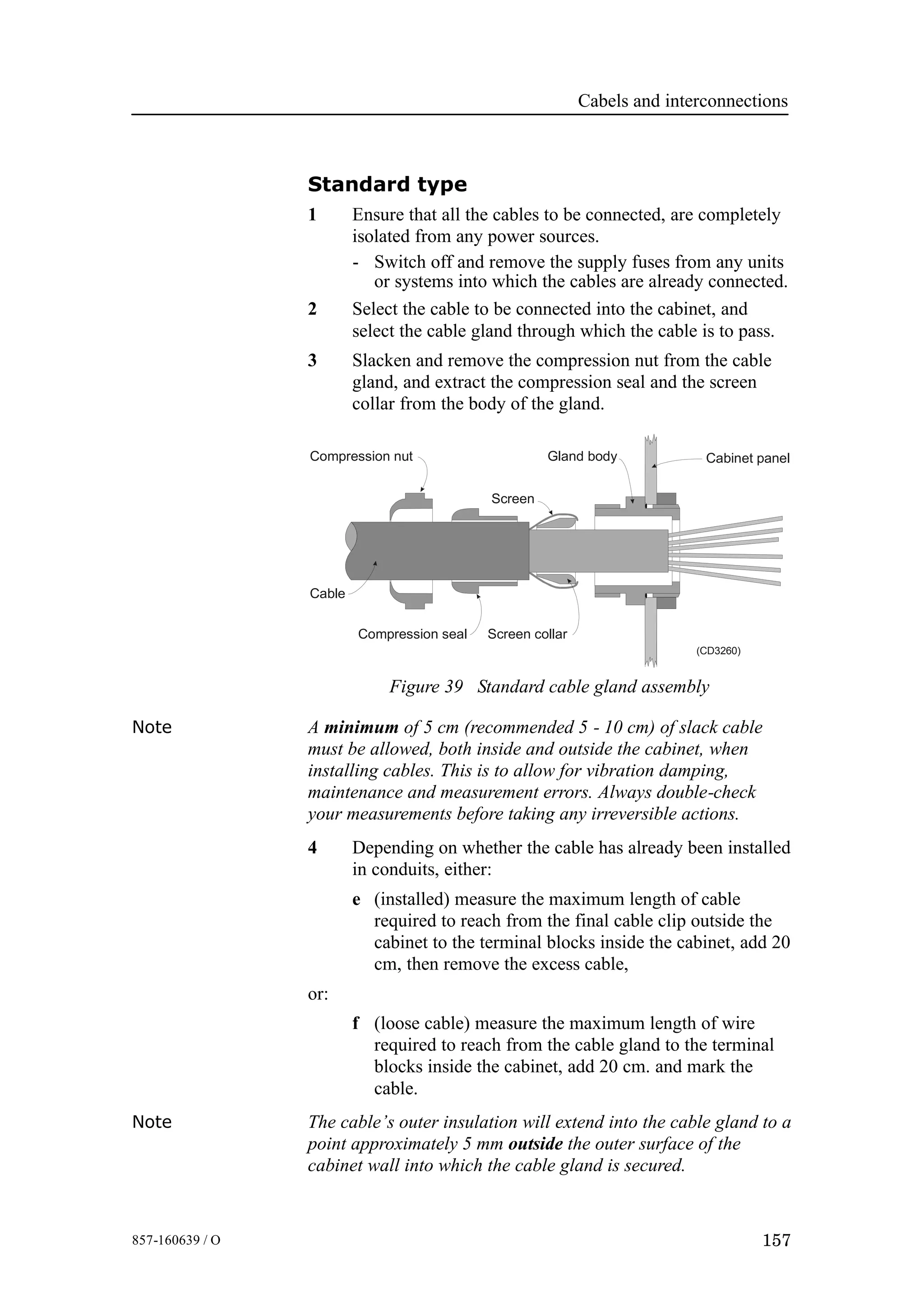 Cabels and interconnections
157857-160639 / O
Standard type
1 Ensure that all the cables to be connected, are completely
isolated from any power sources.
- Switch off and remove the supply fuses from any units
or systems into which the cables are already connected.
2 Select the cable to be connected into the cabinet, and
select the cable gland through which the cable is to pass.
3 Slacken and remove the compression nut from the cable
gland, and extract the compression seal and the screen
collar from the body of the gland.
Figure 39 Standard cable gland assembly
Compression nut
Cable
Gland body Cabinet panel
Screen collarCompression seal
Screen
(CD3260)
Note A minimum of 5 cm (recommended 5 - 10 cm) of slack cable
must be allowed, both inside and outside the cabinet, when
installing cables. This is to allow for vibration damping,
maintenance and measurement errors. Always double-check
your measurements before taking any irreversible actions.
4 Depending on whether the cable has already been installed
in conduits, either:
e (installed) measure the maximum length of cable
required to reach from the final cable clip outside the
cabinet to the terminal blocks inside the cabinet, add 20
cm, then remove the excess cable,
or:
f (loose cable) measure the maximum length of wire
required to reach from the cable gland to the terminal
blocks inside the cabinet, add 20 cm. and mark the
cable.
Note The cable’s outer insulation will extend into the cable gland to a
point approximately 5 mm outside the outer surface of the
cabinet wall into which the cable gland is secured.
 