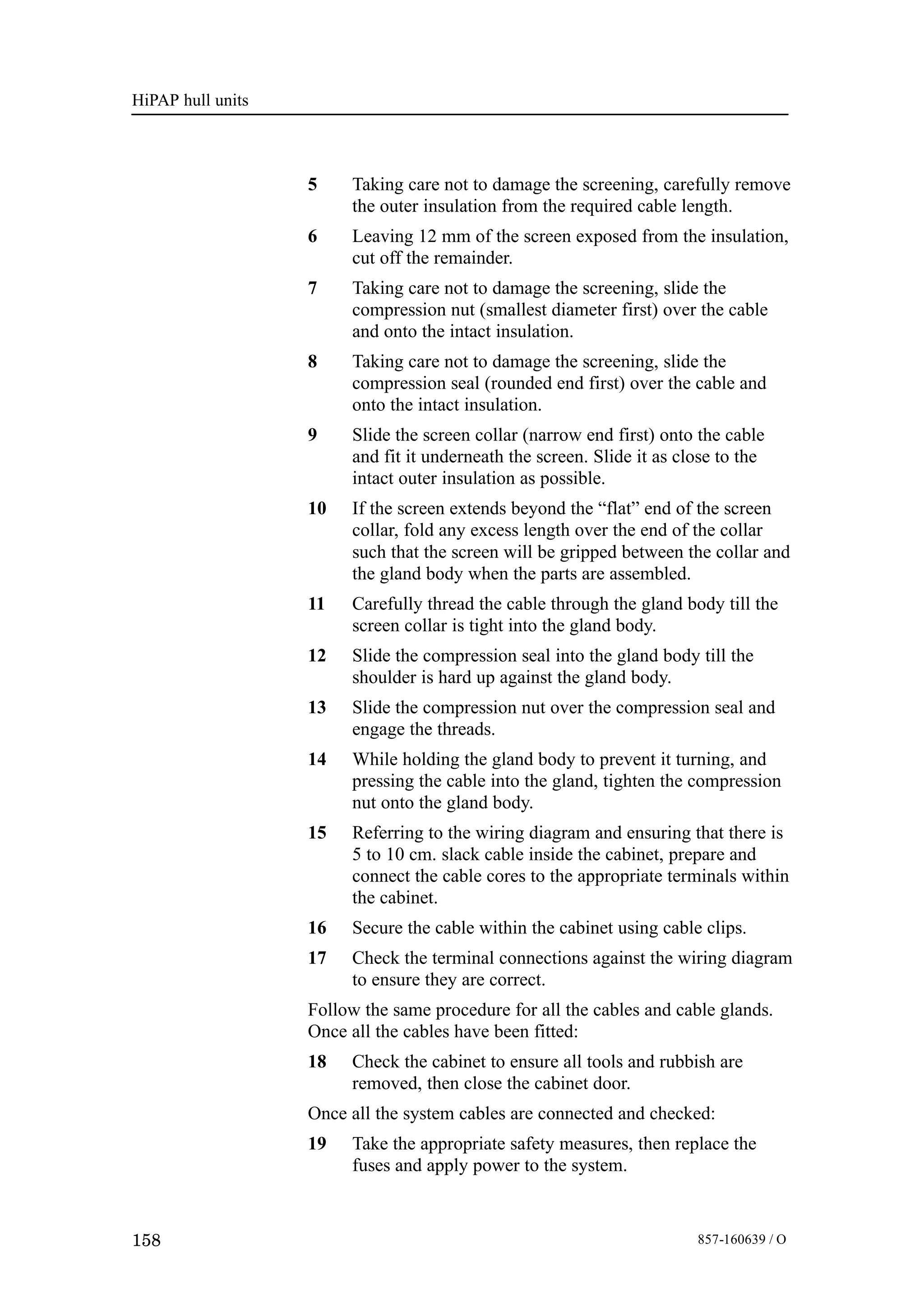 HiPAP hull units
158 857-160639 / O
5 Taking care not to damage the screening, carefully remove
the outer insulation from the required cable length.
6 Leaving 12 mm of the screen exposed from the insulation,
cut off the remainder.
7 Taking care not to damage the screening, slide the
compression nut (smallest diameter first) over the cable
and onto the intact insulation.
8 Taking care not to damage the screening, slide the
compression seal (rounded end first) over the cable and
onto the intact insulation.
9 Slide the screen collar (narrow end first) onto the cable
and fit it underneath the screen. Slide it as close to the
intact outer insulation as possible.
10 If the screen extends beyond the “flat” end of the screen
collar, fold any excess length over the end of the collar
such that the screen will be gripped between the collar and
the gland body when the parts are assembled.
11 Carefully thread the cable through the gland body till the
screen collar is tight into the gland body.
12 Slide the compression seal into the gland body till the
shoulder is hard up against the gland body.
13 Slide the compression nut over the compression seal and
engage the threads.
14 While holding the gland body to prevent it turning, and
pressing the cable into the gland, tighten the compression
nut onto the gland body.
15 Referring to the wiring diagram and ensuring that there is
5 to 10 cm. slack cable inside the cabinet, prepare and
connect the cable cores to the appropriate terminals within
the cabinet.
16 Secure the cable within the cabinet using cable clips.
17 Check the terminal connections against the wiring diagram
to ensure they are correct.
Follow the same procedure for all the cables and cable glands.
Once all the cables have been fitted:
18 Check the cabinet to ensure all tools and rubbish are
removed, then close the cabinet door.
Once all the system cables are connected and checked:
19 Take the appropriate safety measures, then replace the
fuses and apply power to the system.
 