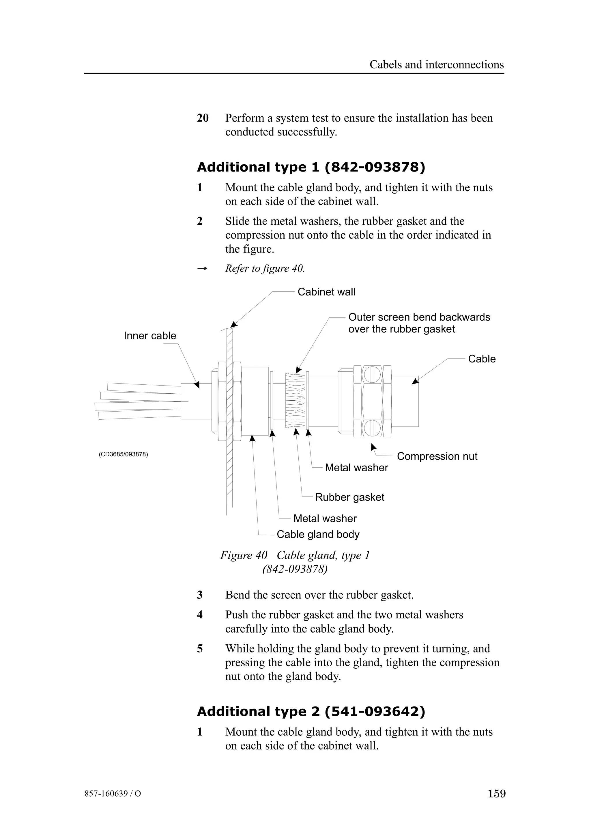 Cabels and interconnections
159857-160639 / O
20 Perform a system test to ensure the installation has been
conducted successfully.
Additional type 1 (842-093878)
1 Mount the cable gland body, and tighten it with the nuts
on each side of the cabinet wall.
2 Slide the metal washers, the rubber gasket and the
compression nut onto the cable in the order indicated in
the figure.
→ Refer to figure 40.
Rubber gasket
Metal washer
Cable gland body
Compression nut
Cabinet wall
Inner cable
Outer screen bend backwards
over the rubber gasket
Cable
Metal washer
(CD3685/093878)
Figure 40 Cable gland, type 1
(842-093878)
3 Bend the screen over the rubber gasket.
4 Push the rubber gasket and the two metal washers
carefully into the cable gland body.
5 While holding the gland body to prevent it turning, and
pressing the cable into the gland, tighten the compression
nut onto the gland body.
Additional type 2 (541-093642)
1 Mount the cable gland body, and tighten it with the nuts
on each side of the cabinet wall.
 