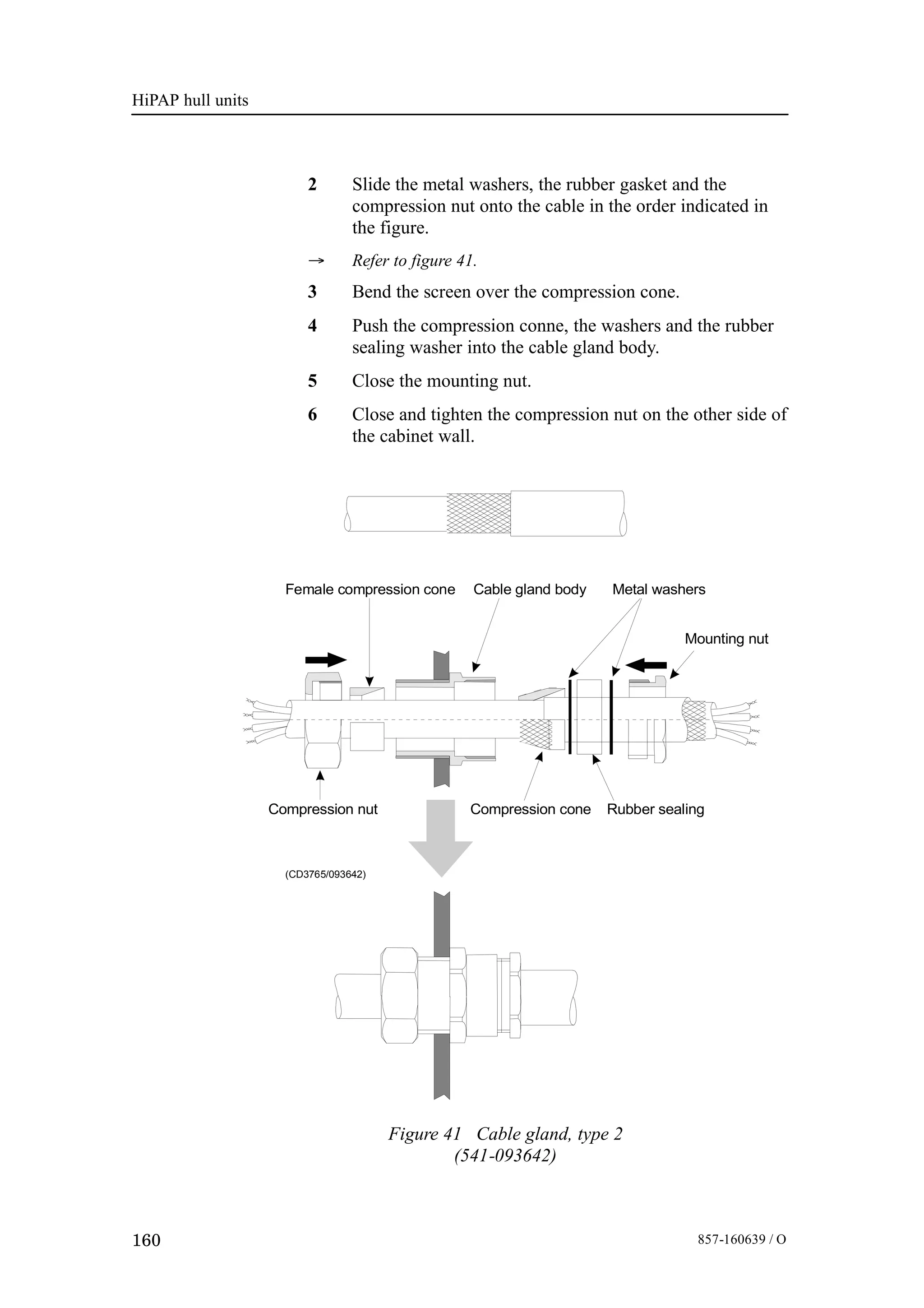 HiPAP hull units
160 857-160639 / O
2 Slide the metal washers, the rubber gasket and the
compression nut onto the cable in the order indicated in
the figure.
→ Refer to figure 41.
3 Bend the screen over the compression cone.
4 Push the compression conne, the washers and the rubber
sealing washer into the cable gland body.
5 Close the mounting nut.
6 Close and tighten the compression nut on the other side of
the cabinet wall.
(CD3765/093642)
Compression cone Rubber sealing
Metal washersFemale compression cone
Compression nut
Mounting nut
Cable gland body
Figure 41 Cable gland, type 2
(541-093642)
 