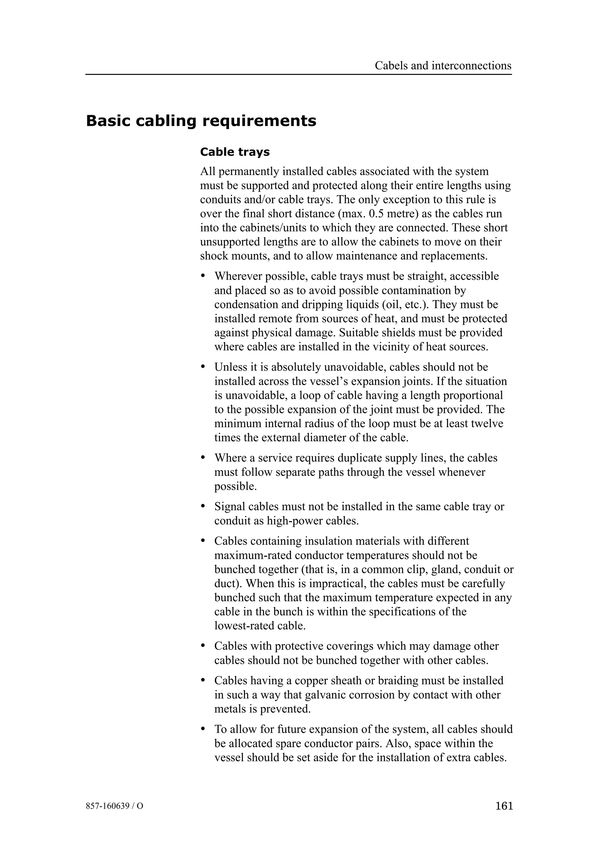 Cabels and interconnections
161857-160639 / O
Basic cabling requirements
Cable trays
All permanently installed cables associated with the system
must be supported and protected along their entire lengths using
conduits and/or cable trays. The only exception to this rule is
over the final short distance (max. 0.5 metre) as the cables run
into the cabinets/units to which they are connected. These short
unsupported lengths are to allow the cabinets to move on their
shock mounts, and to allow maintenance and replacements.
• Wherever possible, cable trays must be straight, accessible
and placed so as to avoid possible contamination by
condensation and dripping liquids (oil, etc.). They must be
installed remote from sources of heat, and must be protected
against physical damage. Suitable shields must be provided
where cables are installed in the vicinity of heat sources.
• Unless it is absolutely unavoidable, cables should not be
installed across the vessel’s expansion joints. If the situation
is unavoidable, a loop of cable having a length proportional
to the possible expansion of the joint must be provided. The
minimum internal radius of the loop must be at least twelve
times the external diameter of the cable.
• Where a service requires duplicate supply lines, the cables
must follow separate paths through the vessel whenever
possible.
• Signal cables must not be installed in the same cable tray or
conduit as high-power cables.
• Cables containing insulation materials with different
maximum-rated conductor temperatures should not be
bunched together (that is, in a common clip, gland, conduit or
duct). When this is impractical, the cables must be carefully
bunched such that the maximum temperature expected in any
cable in the bunch is within the specifications of the
lowest-rated cable.
• Cables with protective coverings which may damage other
cables should not be bunched together with other cables.
• Cables having a copper sheath or braiding must be installed
in such a way that galvanic corrosion by contact with other
metals is prevented.
• To allow for future expansion of the system, all cables should
be allocated spare conductor pairs. Also, space within the
vessel should be set aside for the installation of extra cables.
 