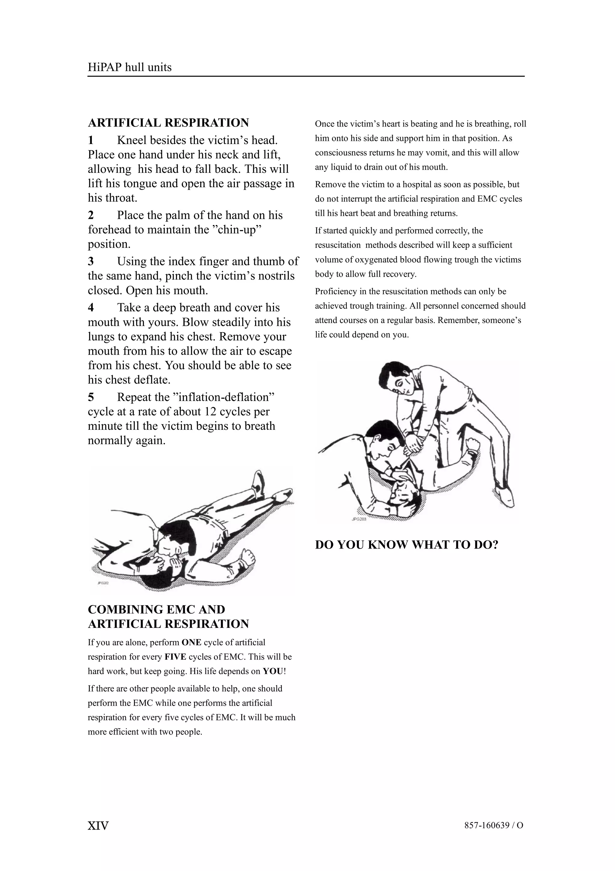 HiPAP hull units
XIV 857-160639 / O
ARTIFICIAL RESPIRATION
1 Kneel besides the victim’s head.
Place one hand under his neck and lift,
allowing his head to fall back. This will
lift his tongue and open the air passage in
his throat.
2 Place the palm of the hand on his
forehead to maintain the ”chin-up”
position.
3 Using the index finger and thumb of
the same hand, pinch the victim’s nostrils
closed. Open his mouth.
4 Take a deep breath and cover his
mouth with yours. Blow steadily into his
lungs to expand his chest. Remove your
mouth from his to allow the air to escape
from his chest. You should be able to see
his chest deflate.
5 Repeat the ”inflation-deflation”
cycle at a rate of about 12 cycles per
minute till the victim begins to breath
normally again.
COMBINING EMC AND
ARTIFICIAL RESPIRATION
If you are alone, perform ONE cycle of artificial
respiration for every FIVE cycles of EMC. This will be
hard work, but keep going. His life depends on YOU!
If there are other people available to help, one should
perform the EMC while one performs the artificial
respiration for every five cycles of EMC. It will be much
more efficient with two people.
Once the victim’s heart is beating and he is breathing, roll
him onto his side and support him in that position. As
consciousness returns he may vomit, and this will allow
any liquid to drain out of his mouth.
Remove the victim to a hospital as soon as possible, but
do not interrupt the artificial respiration and EMC cycles
till his heart beat and breathing returns.
If started quickly and performed correctly, the
resuscitation methods described will keep a sufficient
volume of oxygenated blood flowing trough the victims
body to allow full recovery.
Proficiency in the resuscitation methods can only be
achieved trough training. All personnel concerned should
attend courses on a regular basis. Remember, someone’s
life could depend on you.
DO YOU KNOW WHAT TO DO?
 